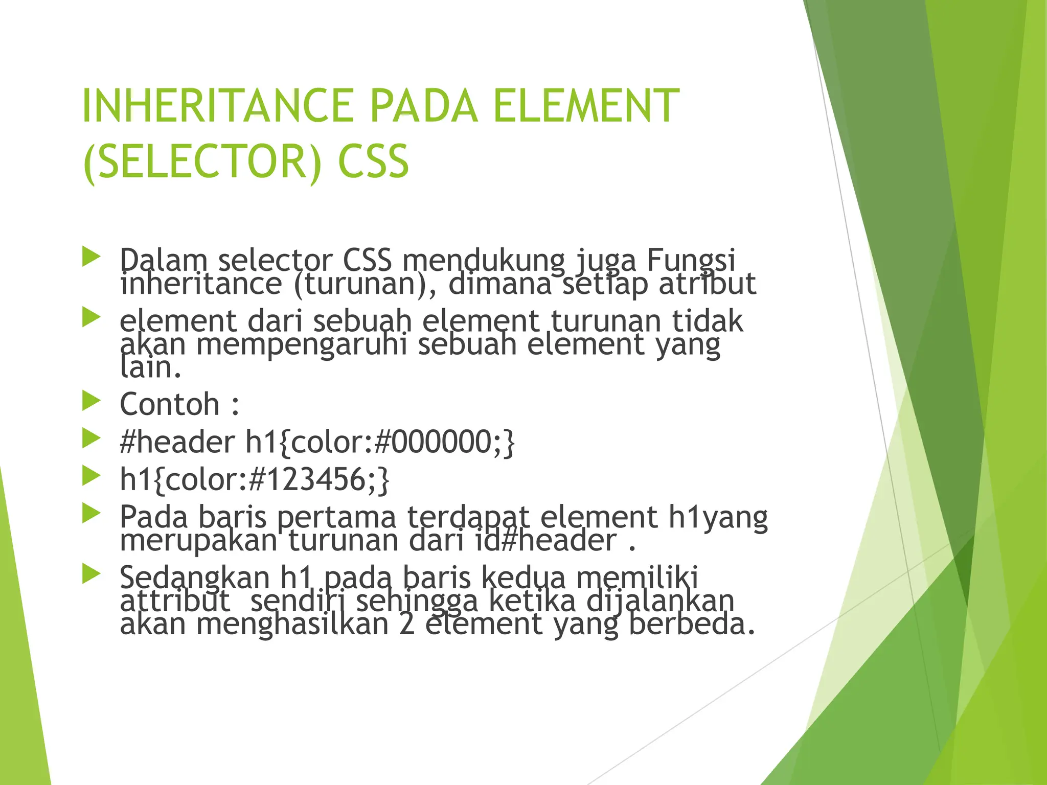 INHERITANCE PADA ELEMENT
(SELECTOR) CSS
 Dalam selector CSS mendukung juga Fungsi
inheritance (turunan), dimana setiap atribut
 element dari sebuah element turunan tidak
akan mempengaruhi sebuah element yang
lain.
 Contoh :
 #header h1{color:#000000;}
 h1{color:#123456;}
 Pada baris pertama terdapat element h1yang
merupakan turunan dari id#header .
 Sedangkan h1 pada baris kedua memiliki
attribut sendiri sehingga ketika dijalankan
akan menghasilkan 2 element yang berbeda.
 