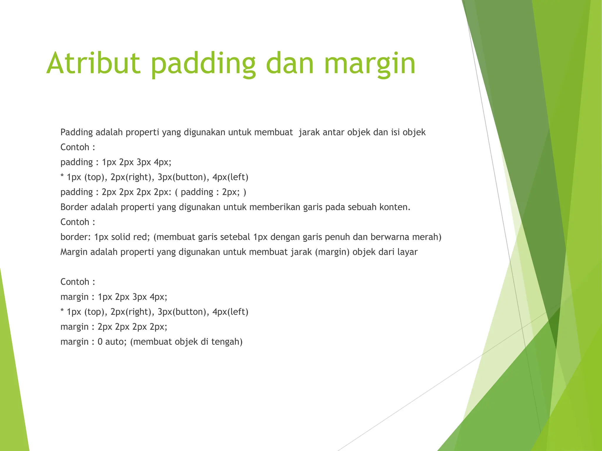 Atribut padding dan margin
Padding adalah properti yang digunakan untuk membuat jarak antar objek dan isi objek
Contoh :
padding : 1px 2px 3px 4px;
* 1px (top), 2px(right), 3px(button), 4px(left)
padding : 2px 2px 2px 2px: ( padding : 2px; )
Border adalah properti yang digunakan untuk memberikan garis pada sebuah konten.
Contoh :
border: 1px solid red; (membuat garis setebal 1px dengan garis penuh dan berwarna merah)
Margin adalah properti yang digunakan untuk membuat jarak (margin) objek dari layar
Contoh :
margin : 1px 2px 3px 4px;
* 1px (top), 2px(right), 3px(button), 4px(left)
margin : 2px 2px 2px 2px;
margin : 0 auto; (membuat objek di tengah)
 