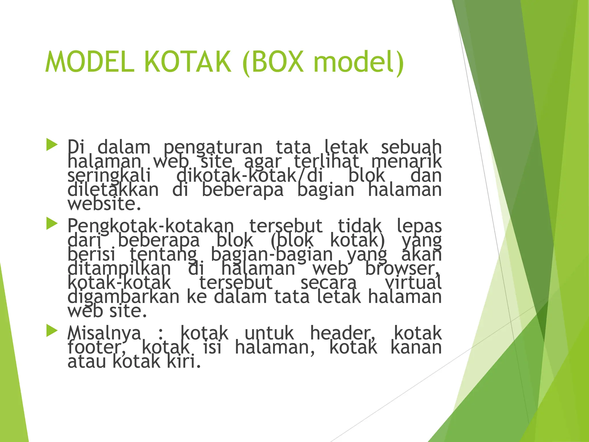 MODEL KOTAK (BOX model)
 Di dalam pengaturan tata letak sebuah
halaman web site agar terlihat menarik
seringkali dikotak-kotak/di blok dan
diletakkan di beberapa bagian halaman
website.
 Pengkotak-kotakan tersebut tidak lepas
dari beberapa blok (blok kotak) yang
berisi tentang bagian-bagian yang akan
ditampilkan di halaman web browser,
kotak-kotak tersebut secara virtual
digambarkan ke dalam tata letak halaman
web site.
 Misalnya : kotak untuk header, kotak
footer, kotak isi halaman, kotak kanan
atau kotak kiri.
 
