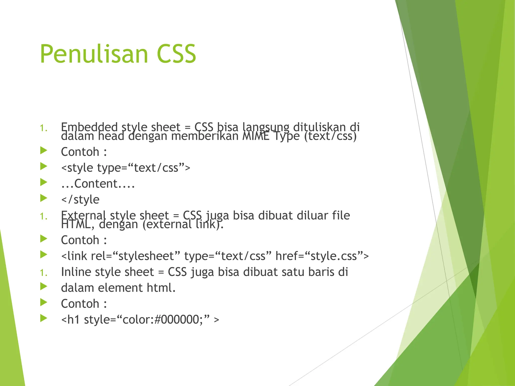 Penulisan CSS
1. Embedded style sheet = CSS bisa langsung dituliskan di
dalam head dengan memberikan MIME Type (text/css)
 Contoh :
 <style type=“text/css”>
 ...Content....
 </style
1. External style sheet = CSS juga bisa dibuat diluar file
HTML, dengan (external link).
 Contoh :
 <link rel=“stylesheet” type=“text/css” href=“style.css”>
1. Inline style sheet = CSS juga bisa dibuat satu baris di
 dalam element html.
 Contoh :
 <h1 style=“color:#000000;” >
 