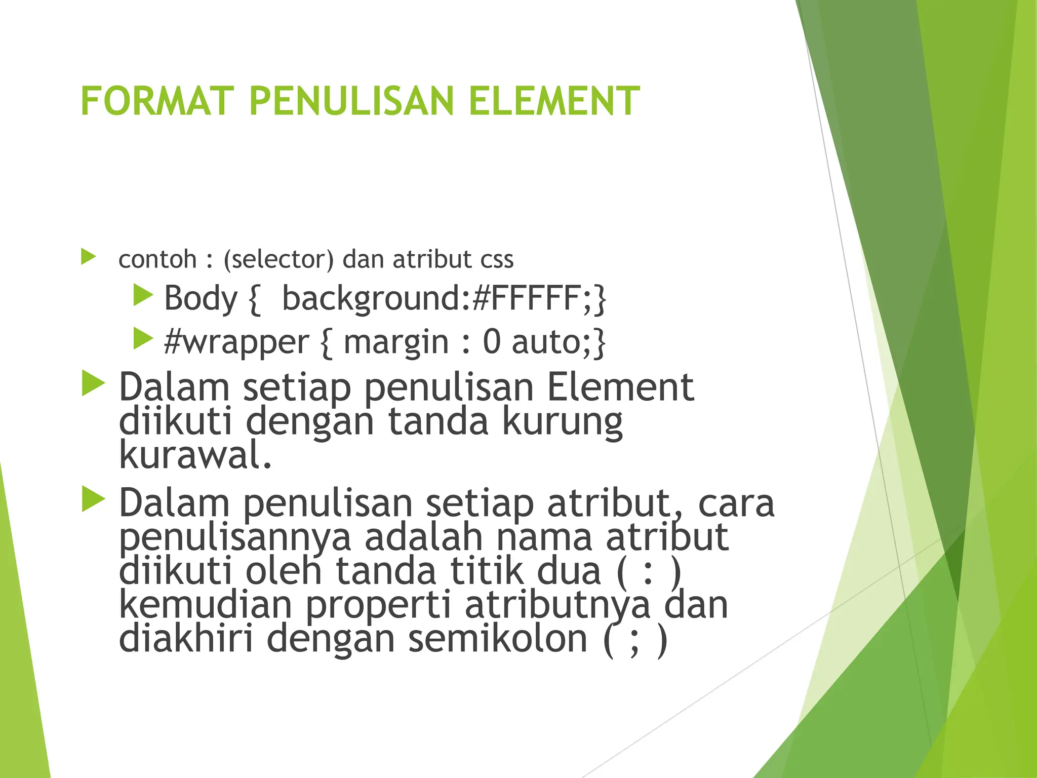 FORMAT PENULISAN ELEMENT
 contoh : (selector) dan atribut css
 Body { background:#FFFFF;}
 #wrapper { margin : 0 auto;}
 Dalam setiap penulisan Element
diikuti dengan tanda kurung
kurawal.
 Dalam penulisan setiap atribut, cara
penulisannya adalah nama atribut
diikuti oleh tanda titik dua ( : )
kemudian properti atributnya dan
diakhiri dengan semikolon ( ; )
 