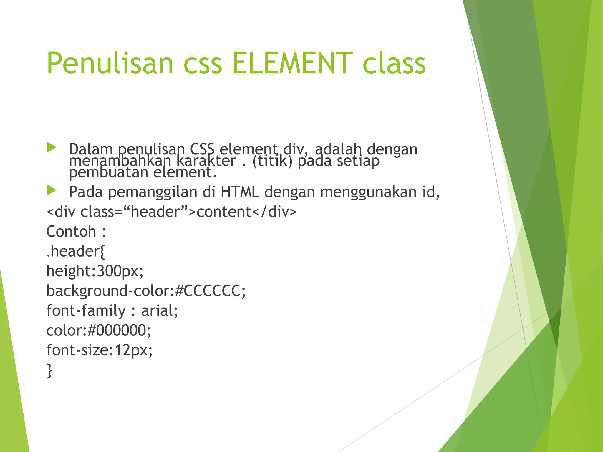 Penulisan css ELEMENT class
 Dalam penulisan CSS element div, adalah dengan
menambahkan karakter . (titik) pada setiap
pembuatan element.
 Pada pemanggilan di HTML dengan menggunakan id,
<div class=“header”>content</div>
Contoh :
.header{
height:300px;
background-color:#CCCCCC;
font-family : arial;
color:#000000;
font-size:12px;
}
 