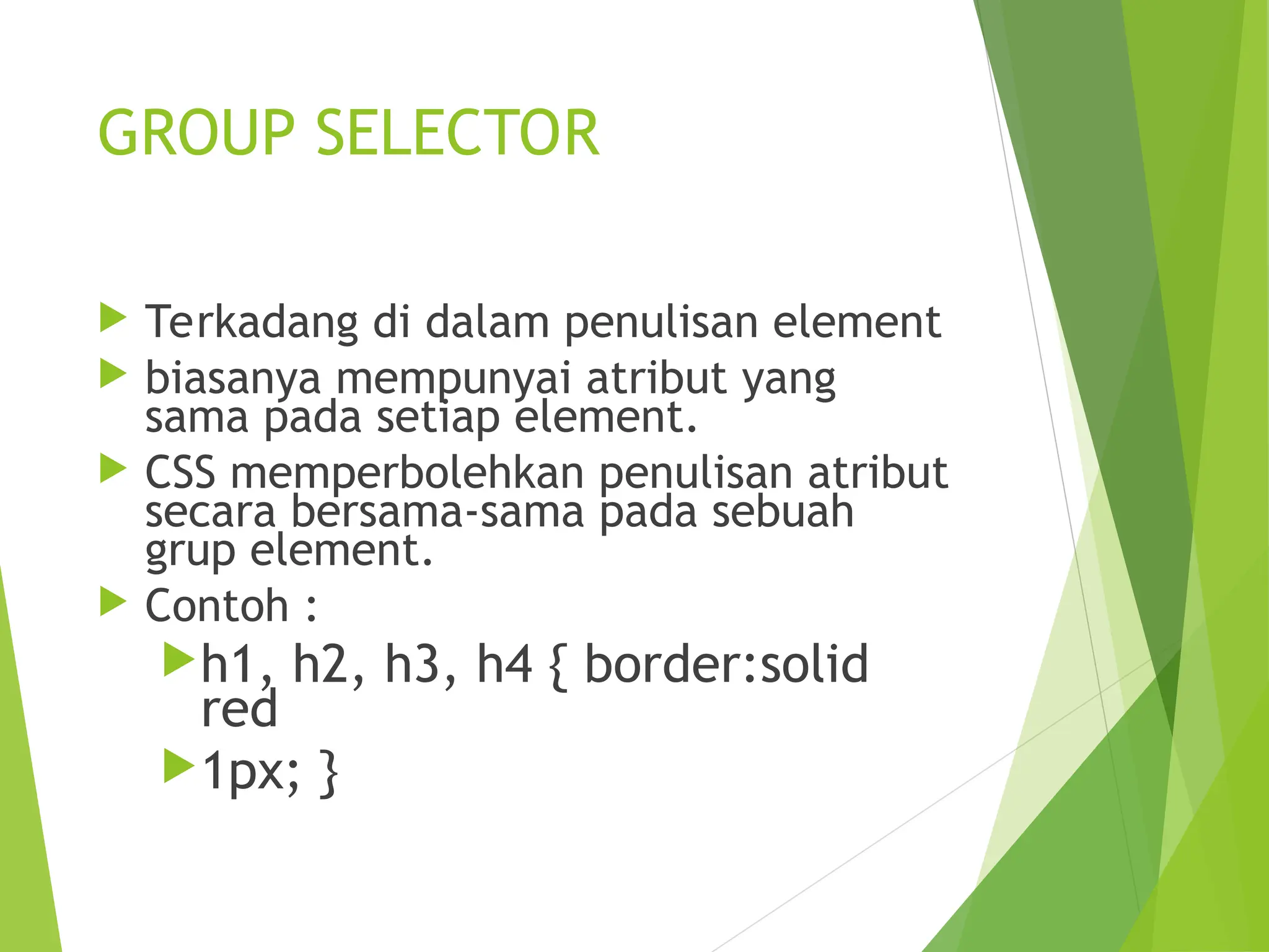 GROUP SELECTOR
 Terkadang di dalam penulisan element
 biasanya mempunyai atribut yang
sama pada setiap element.
 CSS memperbolehkan penulisan atribut
secara bersama-sama pada sebuah
grup element.
 Contoh :
h1, h2, h3, h4 { border:solid
red
1px; }
 