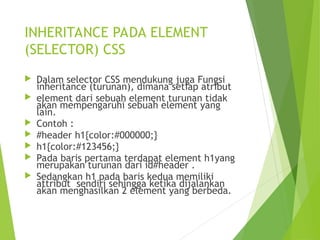 INHERITANCE PADA ELEMENT
(SELECTOR) CSS
 Dalam selector CSS mendukung juga Fungsi
inheritance (turunan), dimana setiap atribut
 element dari sebuah element turunan tidak
akan mempengaruhi sebuah element yang
lain.
 Contoh :
 #header h1{color:#000000;}
 h1{color:#123456;}
 Pada baris pertama terdapat element h1yang
merupakan turunan dari id#header .
 Sedangkan h1 pada baris kedua memiliki
attribut sendiri sehingga ketika dijalankan
akan menghasilkan 2 element yang berbeda.
 