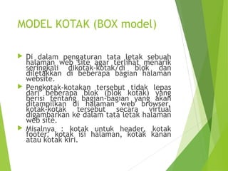 MODEL KOTAK (BOX model)
 Di dalam pengaturan tata letak sebuah
halaman web site agar terlihat menarik
seringkali dikotak-kotak/di blok dan
diletakkan di beberapa bagian halaman
website.
 Pengkotak-kotakan tersebut tidak lepas
dari beberapa blok (blok kotak) yang
berisi tentang bagian-bagian yang akan
ditampilkan di halaman web browser,
kotak-kotak tersebut secara virtual
digambarkan ke dalam tata letak halaman
web site.
 Misalnya : kotak untuk header, kotak
footer, kotak isi halaman, kotak kanan
atau kotak kiri.
 
