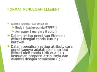 FORMAT PENULISAN ELEMENT
 contoh : (selector) dan atribut css
 Body { background:#FFFFF;}
 #wrapper { margin : 0 auto;}
 Dalam setiap penulisan Element
diikuti dengan tanda kurung
kurawal.
 Dalam penulisan setiap atribut, cara
penulisannya adalah nama atribut
diikuti oleh tanda titik dua ( : )
kemudian properti atributnya dan
diakhiri dengan semikolon ( ; )
 
