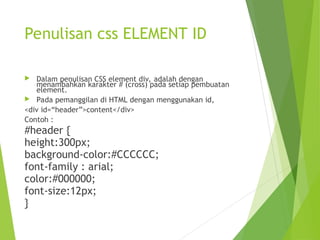 Penulisan css ELEMENT ID
 Dalam penulisan CSS element div, adalah dengan
menambahkan karakter # (cross) pada setiap pembuatan
element.
 Pada pemanggilan di HTML dengan menggunakan id,
<div id=“header”>content</div>
Contoh :
#header {
height:300px;
background-color:#CCCCCC;
font-family : arial;
color:#000000;
font-size:12px;
}
 