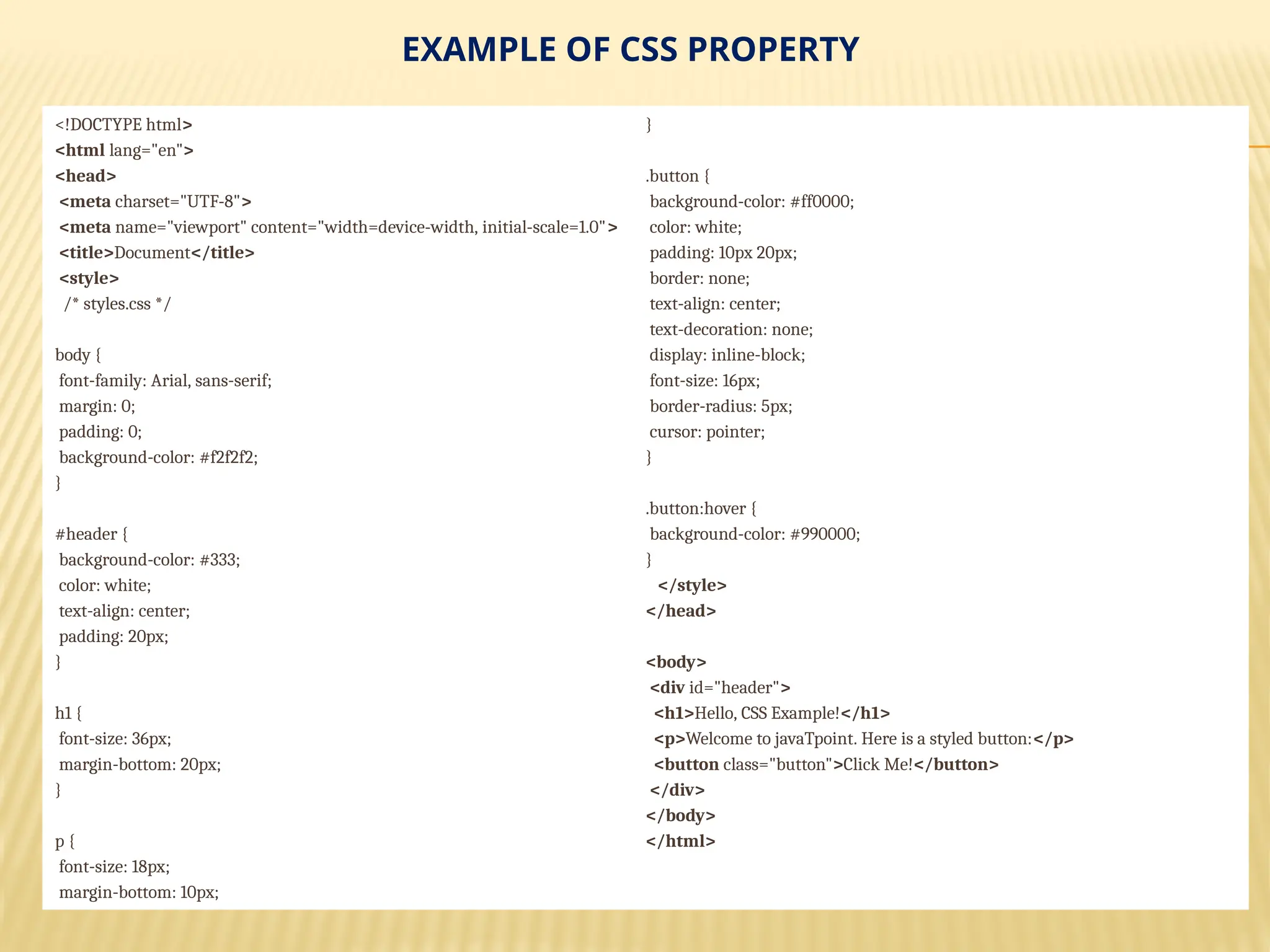EXAMPLE OF CSS PROPERTY
<!DOCTYPE html>
<html lang="en">
<head>
<meta charset="UTF-8">
<meta name="viewport" content="width=device-width, initial-scale=1.0">
<title>Document</title>
<style>
/* styles.css */
body {
font-family: Arial, sans-serif;
margin: 0;
padding: 0;
background-color: #f2f2f2;
}
#header {
background-color: #333;
color: white;
text-align: center;
padding: 20px;
}
h1 {
font-size: 36px;
margin-bottom: 20px;
}
p {
font-size: 18px;
margin-bottom: 10px;
}
.button {
background-color: #ff0000;
color: white;
padding: 10px 20px;
border: none;
text-align: center;
text-decoration: none;
display: inline-block;
font-size: 16px;
border-radius: 5px;
cursor: pointer;
}
.button:hover {
background-color: #990000;
}
</style>
</head>
<body>
<div id="header">
<h1>Hello, CSS Example!</h1>
<p>Welcome to javaTpoint. Here is a styled button:</p>
<button class="button">Click Me!</button>
</div>
</body>
</html>
 