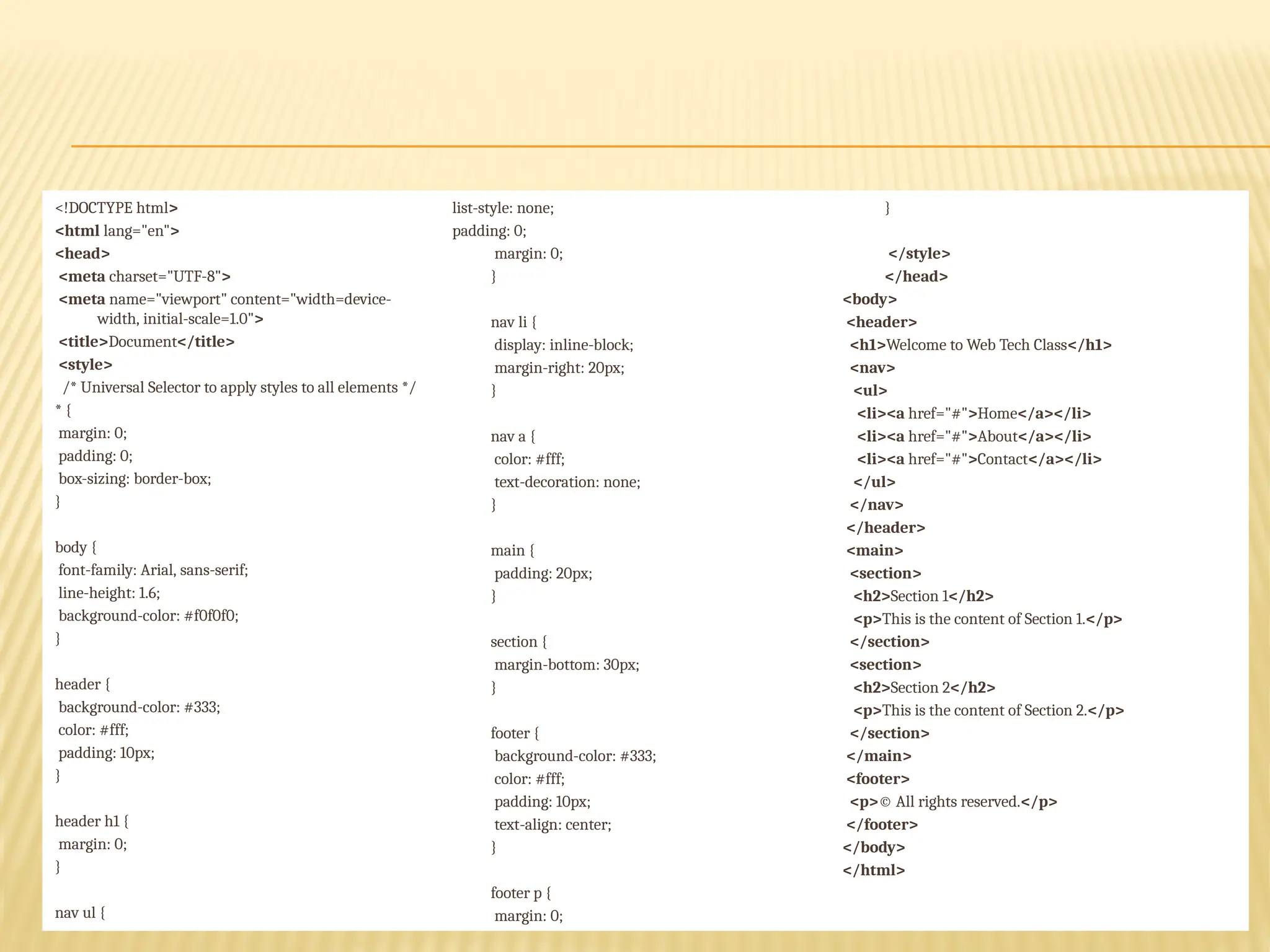 <!DOCTYPE html>
<html lang="en">
<head>
<meta charset="UTF-8">
<meta name="viewport" content="width=device-
width, initial-scale=1.0">
<title>Document</title>
<style>
/* Universal Selector to apply styles to all elements */
* {
margin: 0;
padding: 0;
box-sizing: border-box;
}
body {
font-family: Arial, sans-serif;
line-height: 1.6;
background-color: #f0f0f0;
}
header {
background-color: #333;
color: #fff;
padding: 10px;
}
header h1 {
margin: 0;
}
nav ul {
list-style: none;
padding: 0;
margin: 0;
}
nav li {
display: inline-block;
margin-right: 20px;
}
nav a {
color: #fff;
text-decoration: none;
}
main {
padding: 20px;
}
section {
margin-bottom: 30px;
}
footer {
background-color: #333;
color: #fff;
padding: 10px;
text-align: center;
}
footer p {
margin: 0;
}
</style>
</head>
<body>
<header>
<h1>Welcome to Web Tech Class</h1>
<nav>
<ul>
<li><a href="#">Home</a></li>
<li><a href="#">About</a></li>
<li><a href="#">Contact</a></li>
</ul>
</nav>
</header>
<main>
<section>
<h2>Section 1</h2>
<p>This is the content of Section 1.</p>
</section>
<section>
<h2>Section 2</h2>
<p>This is the content of Section 2.</p>
</section>
</main>
<footer>
<p>© All rights reserved.</p>
</footer>
</body>
</html>
 