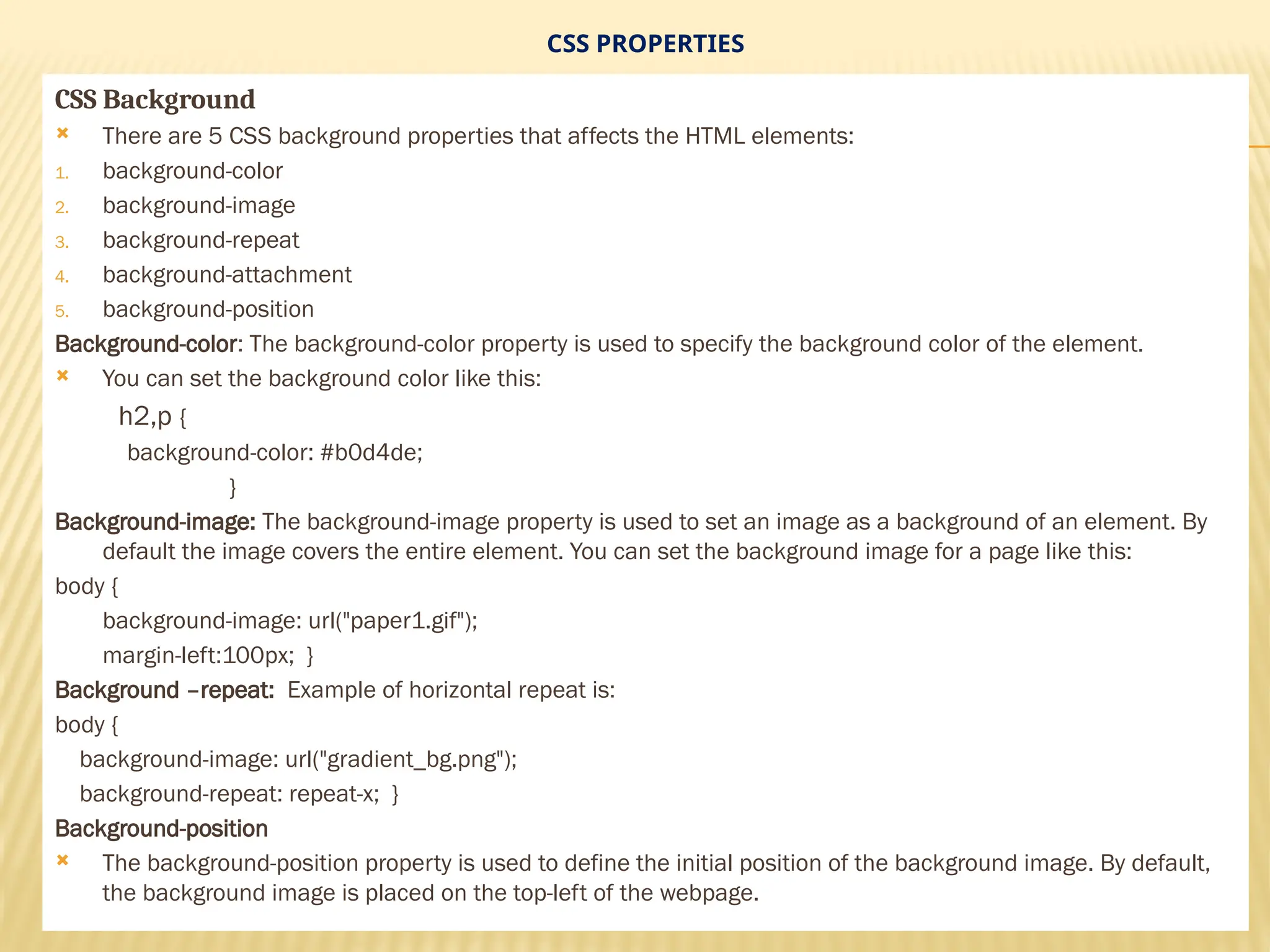 CSS PROPERTIES
CSS Background
 There are 5 CSS background properties that affects the HTML elements:
1. background-color
2. background-image
3. background-repeat
4. background-attachment
5. background-position
Background-color: The background-color property is used to specify the background color of the element.
 You can set the background color like this:
h2,p {
background-color: #b0d4de;
}
Background-image: The background-image property is used to set an image as a background of an element. By
default the image covers the entire element. You can set the background image for a page like this:
body {
background-image: url("paper1.gif");
margin-left:100px; }
Background –repeat: Example of horizontal repeat is:
body {
background-image: url("gradient_bg.png");
background-repeat: repeat-x; }
Background-position
 The background-position property is used to define the initial position of the background image. By default,
the background image is placed on the top-left of the webpage.
 