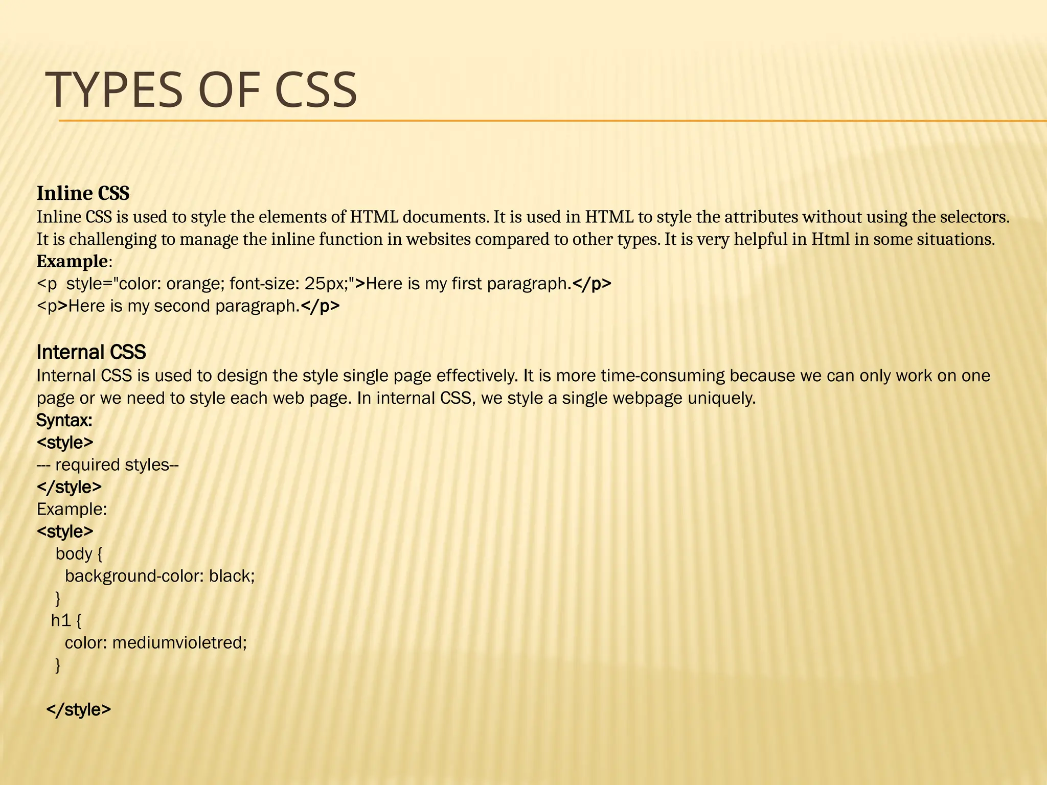 TYPES OF CSS
Inline CSS
Inline CSS is used to style the elements of HTML documents. It is used in HTML to style the attributes without using the selectors.
It is challenging to manage the inline function in websites compared to other types. It is very helpful in Html in some situations.
Example:
<p style="color: orange; font-size: 25px;">Here is my first paragraph.</p>
<p>Here is my second paragraph.</p>
Internal CSS
Internal CSS is used to design the style single page effectively. It is more time-consuming because we can only work on one
page or we need to style each web page. In internal CSS, we style a single webpage uniquely.
Syntax:
<style>
--- required styles--
</style>
Example:
<style>
body {
background-color: black;
}
h1 {
color: mediumvioletred;
}
</style>
 