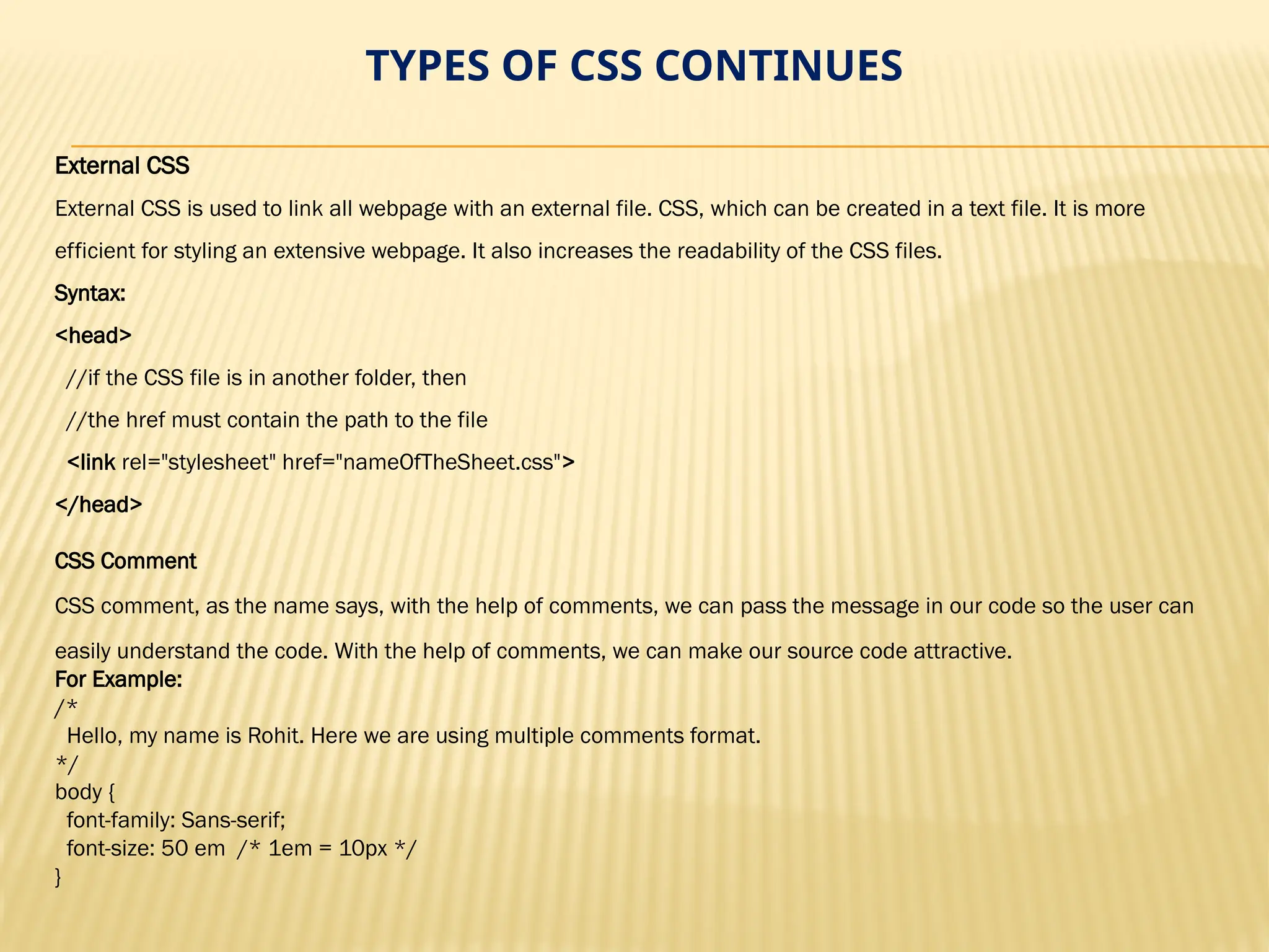 TYPES OF CSS CONTINUES
External CSS
External CSS is used to link all webpage with an external file. CSS, which can be created in a text file. It is more
efficient for styling an extensive webpage. It also increases the readability of the CSS files.
Syntax:
<head>
//if the CSS file is in another folder, then
//the href must contain the path to the file
<link rel="stylesheet" href="nameOfTheSheet.css">
</head>
CSS Comment
CSS comment, as the name says, with the help of comments, we can pass the message in our code so the user can
easily understand the code. With the help of comments, we can make our source code attractive.
For Example:
/*
Hello, my name is Rohit. Here we are using multiple comments format.
*/
body {
font-family: Sans-serif;
font-size: 50 em /* 1em = 10px */
}
 