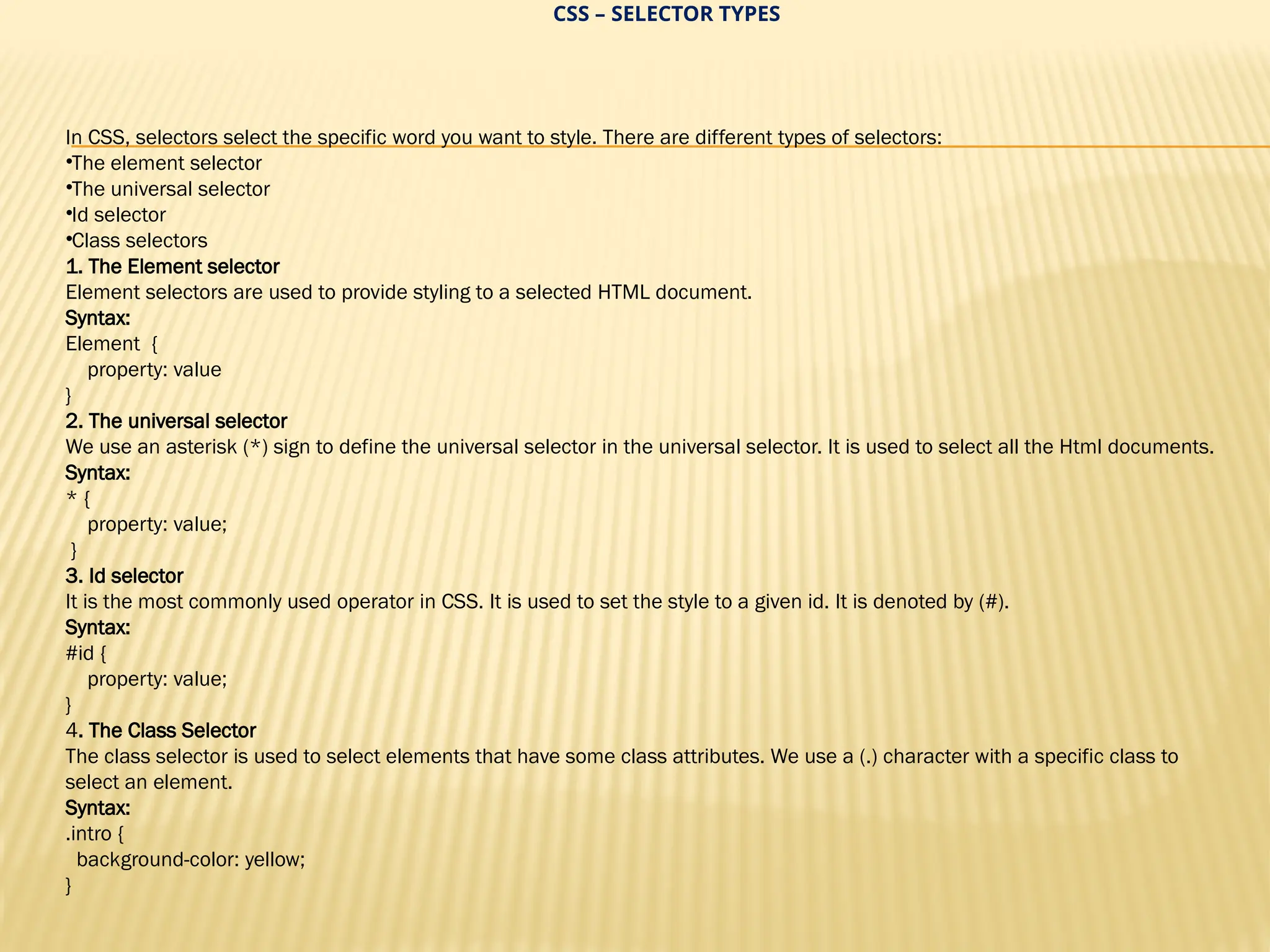 CSS – SELECTOR TYPES
In CSS, selectors select the specific word you want to style. There are different types of selectors:
•The element selector
•The universal selector
•Id selector
•Class selectors
1. The Element selector
Element selectors are used to provide styling to a selected HTML document.
Syntax:
Element {
property: value
}
2. The universal selector
We use an asterisk (*) sign to define the universal selector in the universal selector. It is used to select all the Html documents.
Syntax:
* {
property: value;
}
3. Id selector
It is the most commonly used operator in CSS. It is used to set the style to a given id. It is denoted by (#).
Syntax:
#id {
property: value;
}
4. The Class Selector
The class selector is used to select elements that have some class attributes. We use a (.) character with a specific class to
select an element.
Syntax:
.intro {
background-color: yellow;
}
 