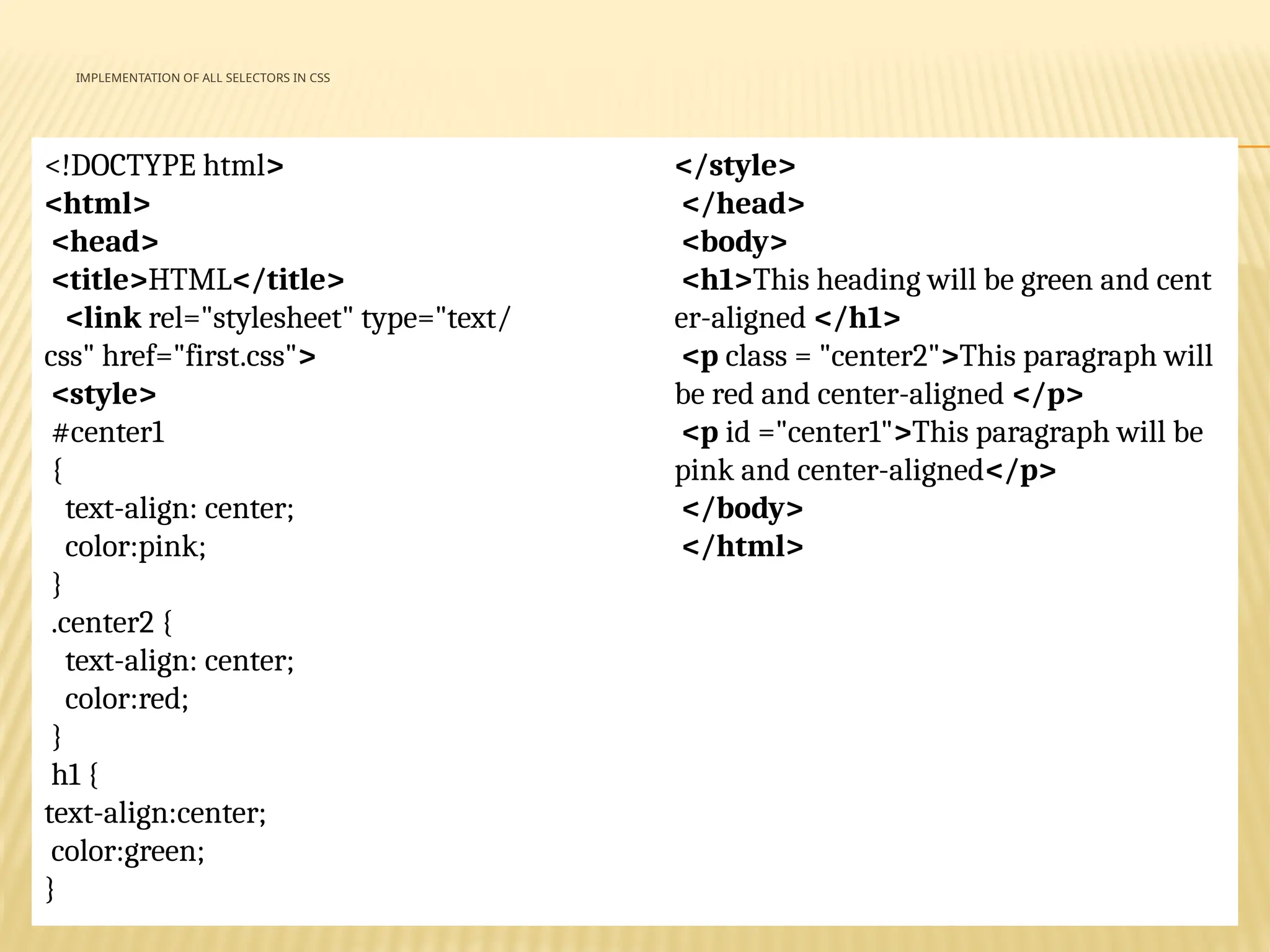 IMPLEMENTATION OF ALL SELECTORS IN CSS
<!DOCTYPE html>
<html>
<head>
<title>HTML</title>
<link rel="stylesheet" type="text/
css" href="first.css">
<style>
#center1
{
text-align: center;
color:pink;
}
.center2 {
text-align: center;
color:red;
}
h1 {
text-align:center;
color:green;
}
</style>
</head>
<body>
<h1>This heading will be green and cent
er-aligned </h1>
<p class = "center2">This paragraph will
be red and center-aligned </p>
<p id ="center1">This paragraph will be
pink and center-aligned</p>
</body>
</html>
 