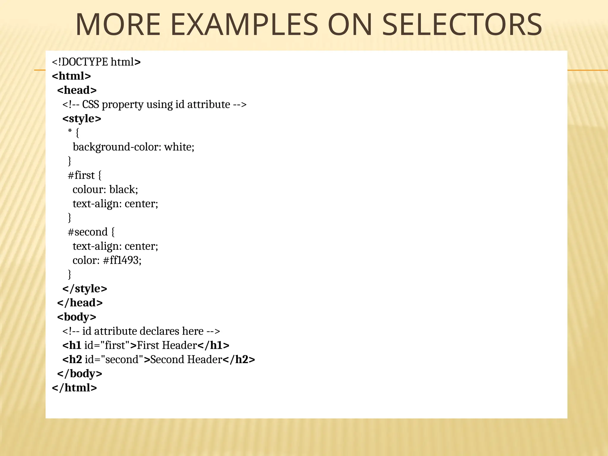 MORE EXAMPLES ON SELECTORS
<!DOCTYPE html>
<html>
<head>
<!-- CSS property using id attribute -->
<style>
* {
background-color: white;
}
#first {
colour: black;
text-align: center;
}
#second {
text-align: center;
color: #ff1493;
}
</style>
</head>
<body>
<!-- id attribute declares here -->
<h1 id="first">First Header</h1>
<h2 id="second">Second Header</h2>
</body>
</html>
 