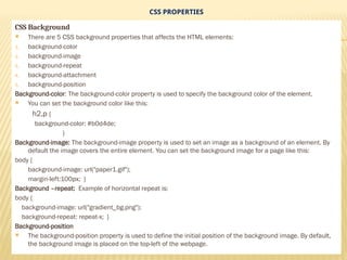CSS PROPERTIES
CSS Background
 There are 5 CSS background properties that affects the HTML elements:
1. background-color
2. background-image
3. background-repeat
4. background-attachment
5. background-position
Background-color: The background-color property is used to specify the background color of the element.
 You can set the background color like this:
h2,p {
background-color: #b0d4de;
}
Background-image: The background-image property is used to set an image as a background of an element. By
default the image covers the entire element. You can set the background image for a page like this:
body {
background-image: url("paper1.gif");
margin-left:100px; }
Background –repeat: Example of horizontal repeat is:
body {
background-image: url("gradient_bg.png");
background-repeat: repeat-x; }
Background-position
 The background-position property is used to define the initial position of the background image. By default,
the background image is placed on the top-left of the webpage.
 