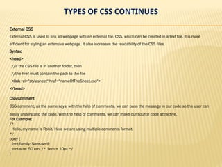 TYPES OF CSS CONTINUES
External CSS
External CSS is used to link all webpage with an external file. CSS, which can be created in a text file. It is more
efficient for styling an extensive webpage. It also increases the readability of the CSS files.
Syntax:
<head>
//if the CSS file is in another folder, then
//the href must contain the path to the file
<link rel="stylesheet" href="nameOfTheSheet.css">
</head>
CSS Comment
CSS comment, as the name says, with the help of comments, we can pass the message in our code so the user can
easily understand the code. With the help of comments, we can make our source code attractive.
For Example:
/*
Hello, my name is Rohit. Here we are using multiple comments format.
*/
body {
font-family: Sans-serif;
font-size: 50 em /* 1em = 10px */
}
 