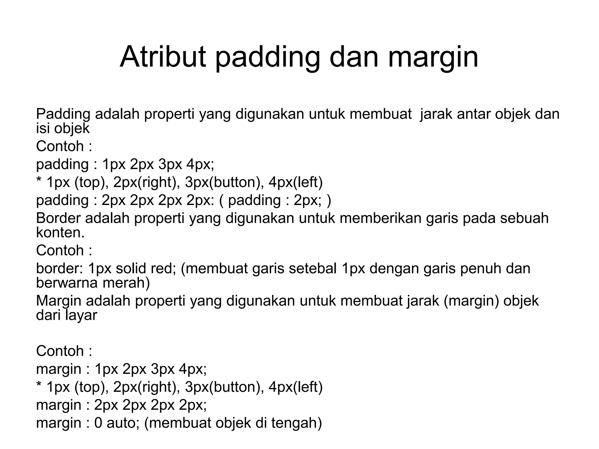 Atribut padding dan margin
Padding adalah properti yang digunakan untuk membuat jarak antar objek dan
isi objek
Contoh :
padding : 1px 2px 3px 4px;
* 1px (top), 2px(right), 3px(button), 4px(left)
padding : 2px 2px 2px 2px: ( padding : 2px; )
Border adalah properti yang digunakan untuk memberikan garis pada sebuah
konten.
Contoh :
border: 1px solid red; (membuat garis setebal 1px dengan garis penuh dan
berwarna merah)
Margin adalah properti yang digunakan untuk membuat jarak (margin) objek
dari layar
Contoh :
margin : 1px 2px 3px 4px;
* 1px (top), 2px(right), 3px(button), 4px(left)
margin : 2px 2px 2px 2px;
margin : 0 auto; (membuat objek di tengah)
 
