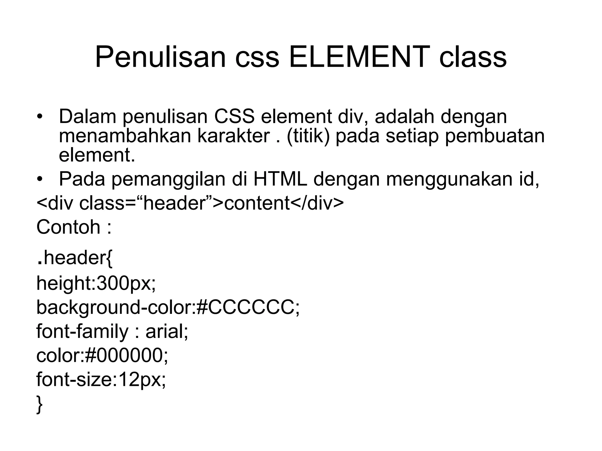 Penulisan css ELEMENT class
• Dalam penulisan CSS element div, adalah dengan
menambahkan karakter . (titik) pada setiap pembuatan
element.
• Pada pemanggilan di HTML dengan menggunakan id,
<div class=“header”>content</div>
Contoh :
.header{
height:300px;
background-color:#CCCCCC;
font-family : arial;
color:#000000;
font-size:12px;
}
 