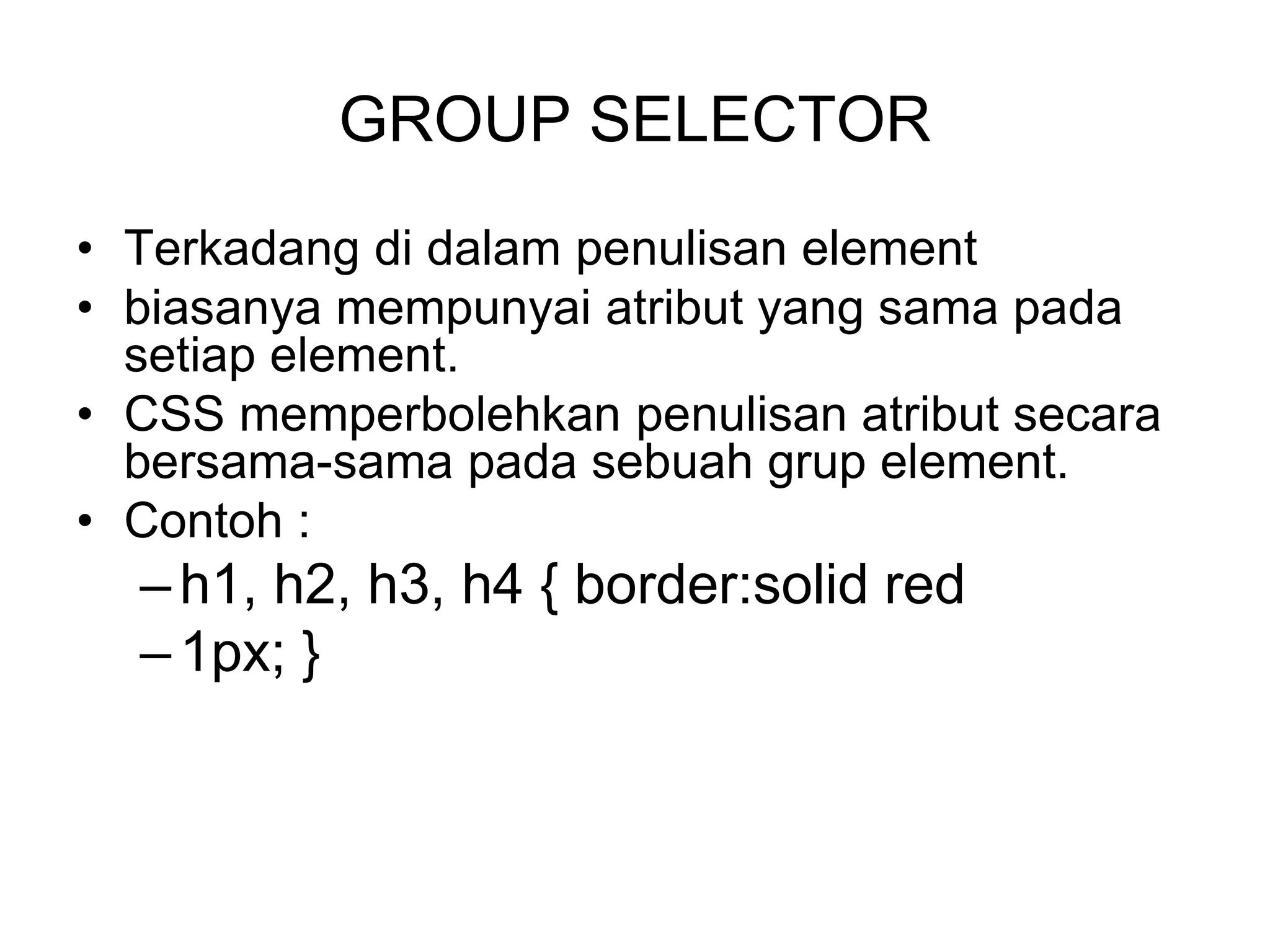 GROUP SELECTOR
• Terkadang di dalam penulisan element
• biasanya mempunyai atribut yang sama pada
setiap element.
• CSS memperbolehkan penulisan atribut secara
bersama-sama pada sebuah grup element.
• Contoh :
–h1, h2, h3, h4 { border:solid red
–1px; }
 