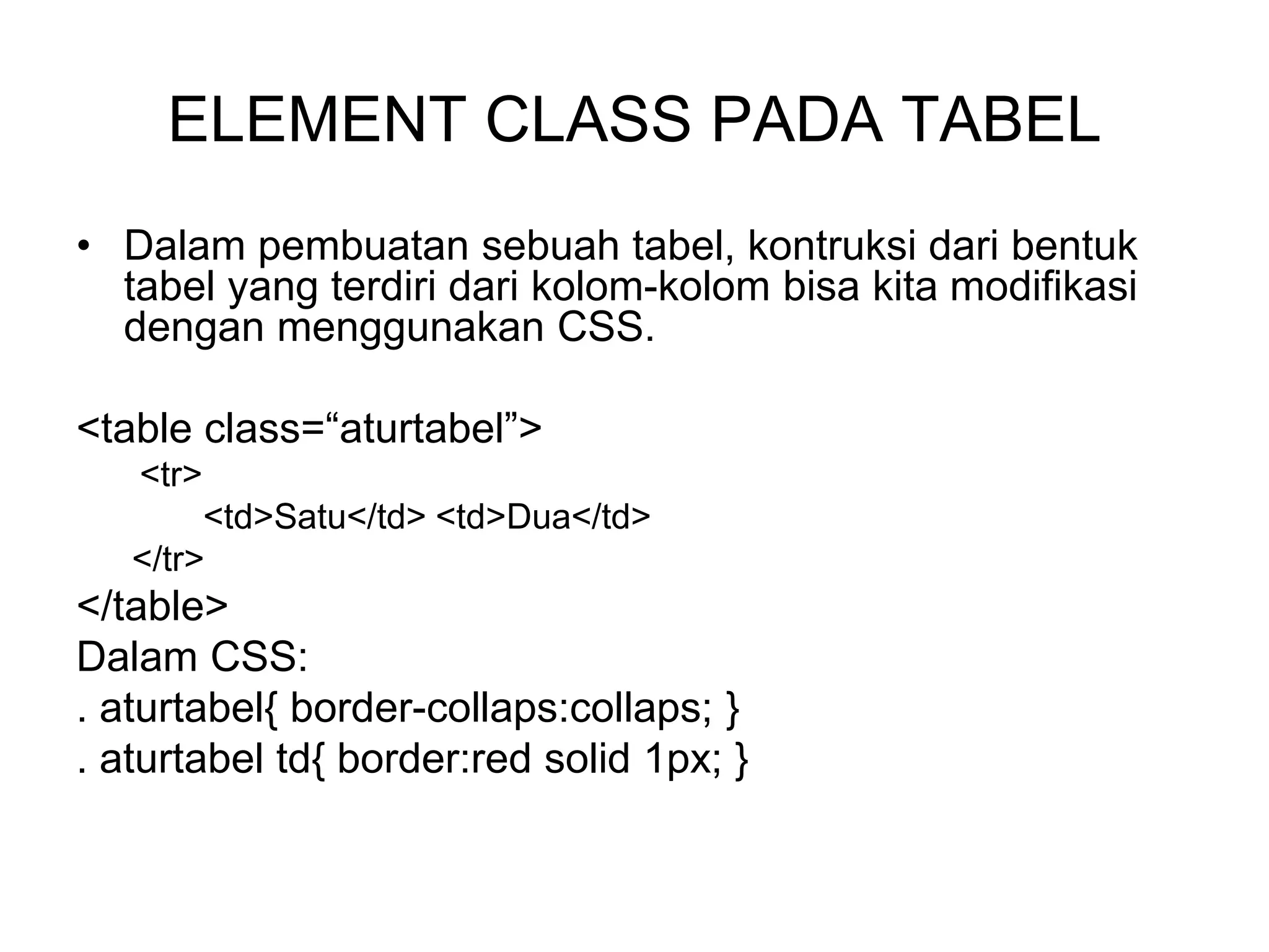 ELEMENT CLASS PADA TABEL
• Dalam pembuatan sebuah tabel, kontruksi dari bentuk
tabel yang terdiri dari kolom-kolom bisa kita modifikasi
dengan menggunakan CSS.
<table class=“aturtabel”>
<tr>
<td>Satu</td> <td>Dua</td>
</tr>
</table>
Dalam CSS:
. aturtabel{ border-collaps:collaps; }
. aturtabel td{ border:red solid 1px; }
 