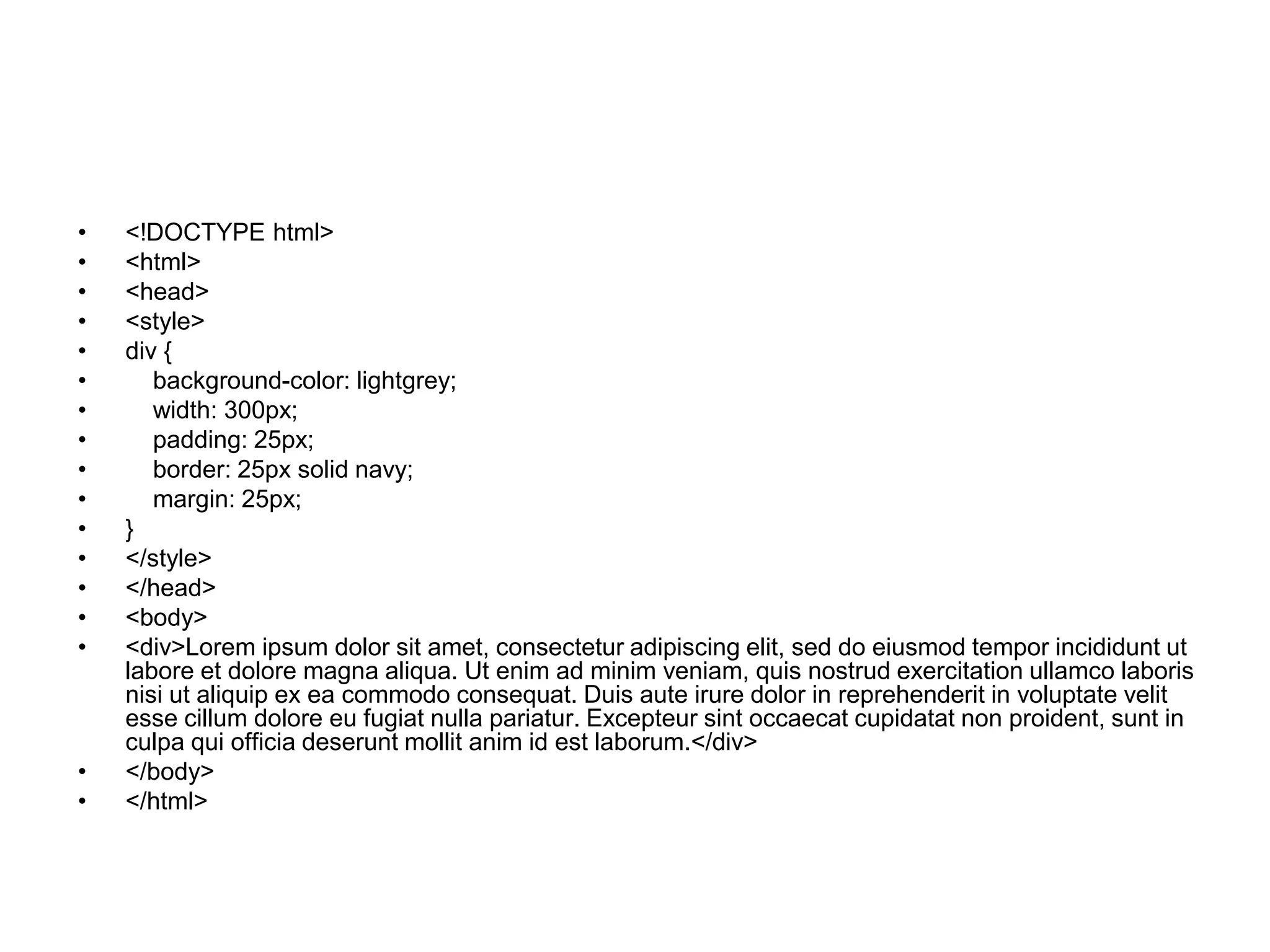 • <!DOCTYPE html>
• <html>
• <head>
• <style>
• div {
• background-color: lightgrey;
• width: 300px;
• padding: 25px;
• border: 25px solid navy;
• margin: 25px;
• }
• </style>
• </head>
• <body>
• <div>Lorem ipsum dolor sit amet, consectetur adipiscing elit, sed do eiusmod tempor incididunt ut
labore et dolore magna aliqua. Ut enim ad minim veniam, quis nostrud exercitation ullamco laboris
nisi ut aliquip ex ea commodo consequat. Duis aute irure dolor in reprehenderit in voluptate velit
esse cillum dolore eu fugiat nulla pariatur. Excepteur sint occaecat cupidatat non proident, sunt in
culpa qui officia deserunt mollit anim id est laborum.</div>
• </body>
• </html>
 