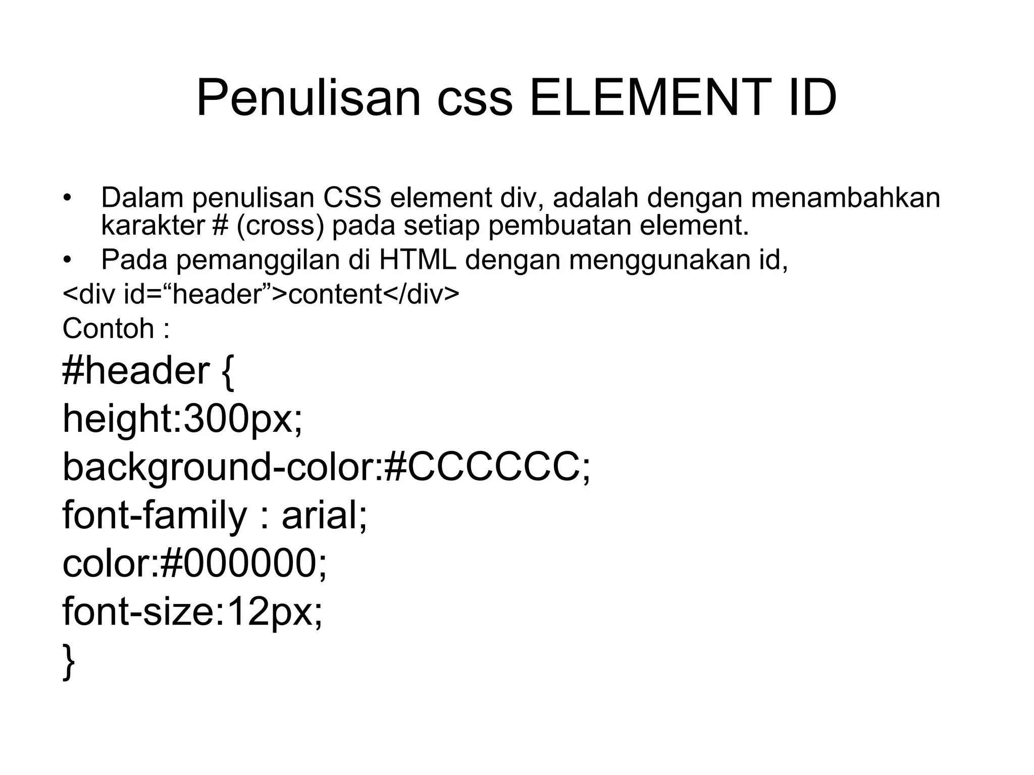 Penulisan css ELEMENT ID
• Dalam penulisan CSS element div, adalah dengan menambahkan
karakter # (cross) pada setiap pembuatan element.
• Pada pemanggilan di HTML dengan menggunakan id,
<div id=“header”>content</div>
Contoh :
#header {
height:300px;
background-color:#CCCCCC;
font-family : arial;
color:#000000;
font-size:12px;
}
 