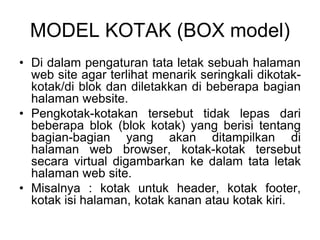 MODEL KOTAK (BOX model)
• Di dalam pengaturan tata letak sebuah halaman
web site agar terlihat menarik seringkali dikotak-
kotak/di blok dan diletakkan di beberapa bagian
halaman website.
• Pengkotak-kotakan tersebut tidak lepas dari
beberapa blok (blok kotak) yang berisi tentang
bagian-bagian yang akan ditampilkan di
halaman web browser, kotak-kotak tersebut
secara virtual digambarkan ke dalam tata letak
halaman web site.
• Misalnya : kotak untuk header, kotak footer,
kotak isi halaman, kotak kanan atau kotak kiri.
 