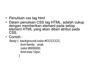 • Penulisan css tag html
• Dalam penulisan CSS tag HTML, adalah cukup
dengan memberikan element pada setiap
element HTML yang akan diberi atribut pada
CSS.
• Contoh :
Body { background-color:#CCCCCC;
font-family : arial;
color:#000000;
font-size:12px;
}
 