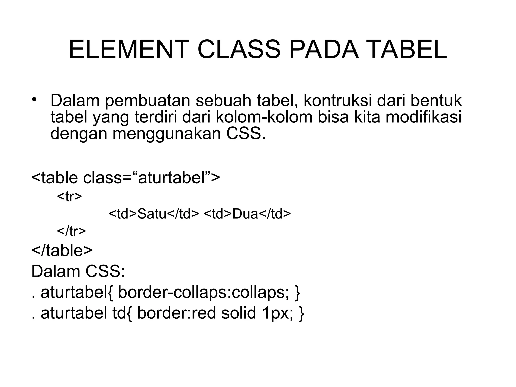 ELEMENT CLASS PADA TABEL
• Dalam pembuatan sebuah tabel, kontruksi dari bentuk
tabel yang terdiri dari kolom-kolom bisa kita modifikasi
dengan menggunakan CSS.
<table class=“aturtabel”>
<tr>
<td>Satu</td> <td>Dua</td>
</tr>
</table>
Dalam CSS:
. aturtabel{ border-collaps:collaps; }
. aturtabel td{ border:red solid 1px; }
 