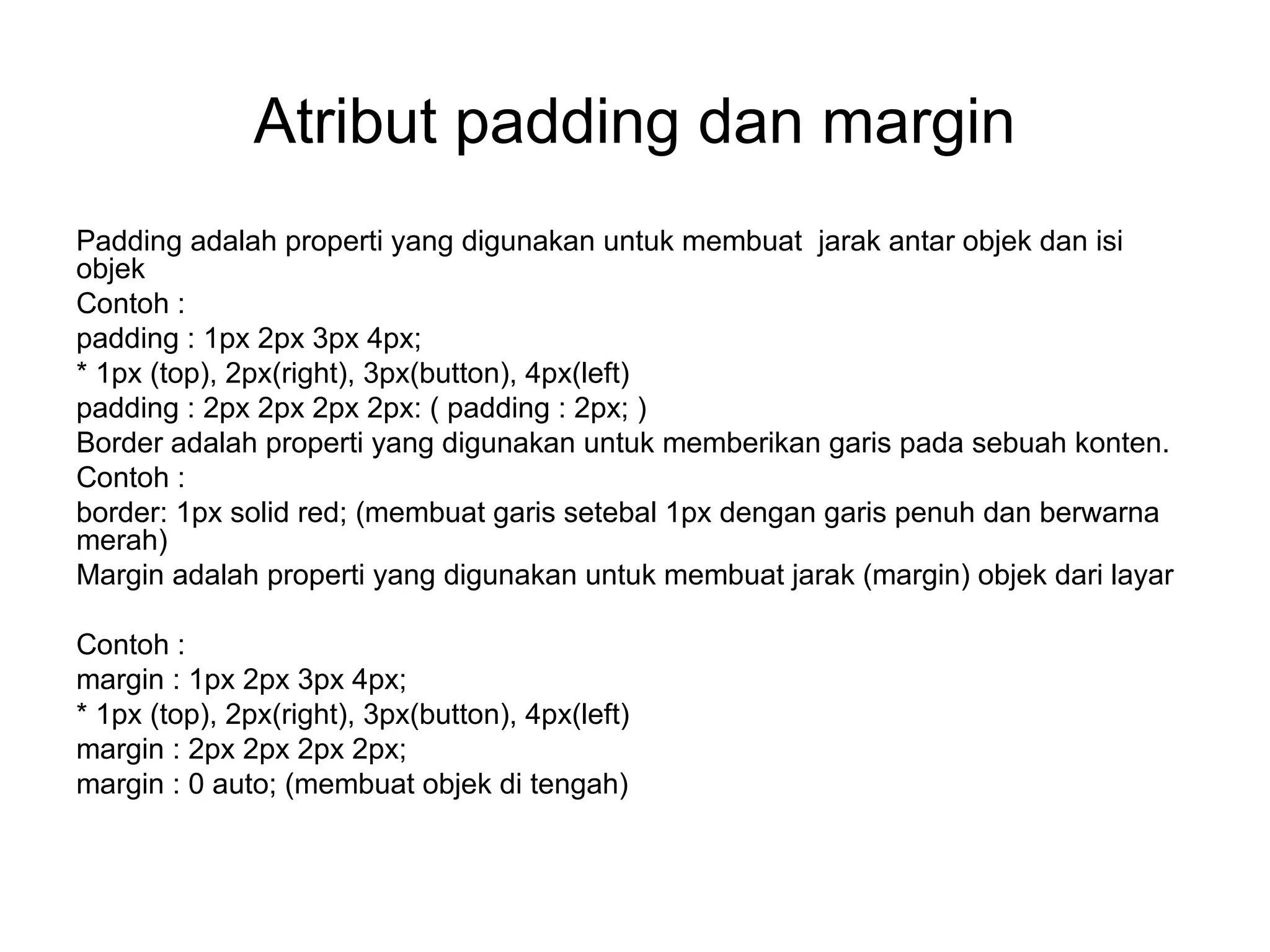 Atribut padding dan margin
Padding adalah properti yang digunakan untuk membuat jarak antar objek dan isi
objek
Contoh :
padding : 1px 2px 3px 4px;
* 1px (top), 2px(right), 3px(button), 4px(left)
padding : 2px 2px 2px 2px: ( padding : 2px; )
Border adalah properti yang digunakan untuk memberikan garis pada sebuah konten.
Contoh :
border: 1px solid red; (membuat garis setebal 1px dengan garis penuh dan berwarna
merah)
Margin adalah properti yang digunakan untuk membuat jarak (margin) objek dari layar
Contoh :
margin : 1px 2px 3px 4px;
* 1px (top), 2px(right), 3px(button), 4px(left)
margin : 2px 2px 2px 2px;
margin : 0 auto; (membuat objek di tengah)
 