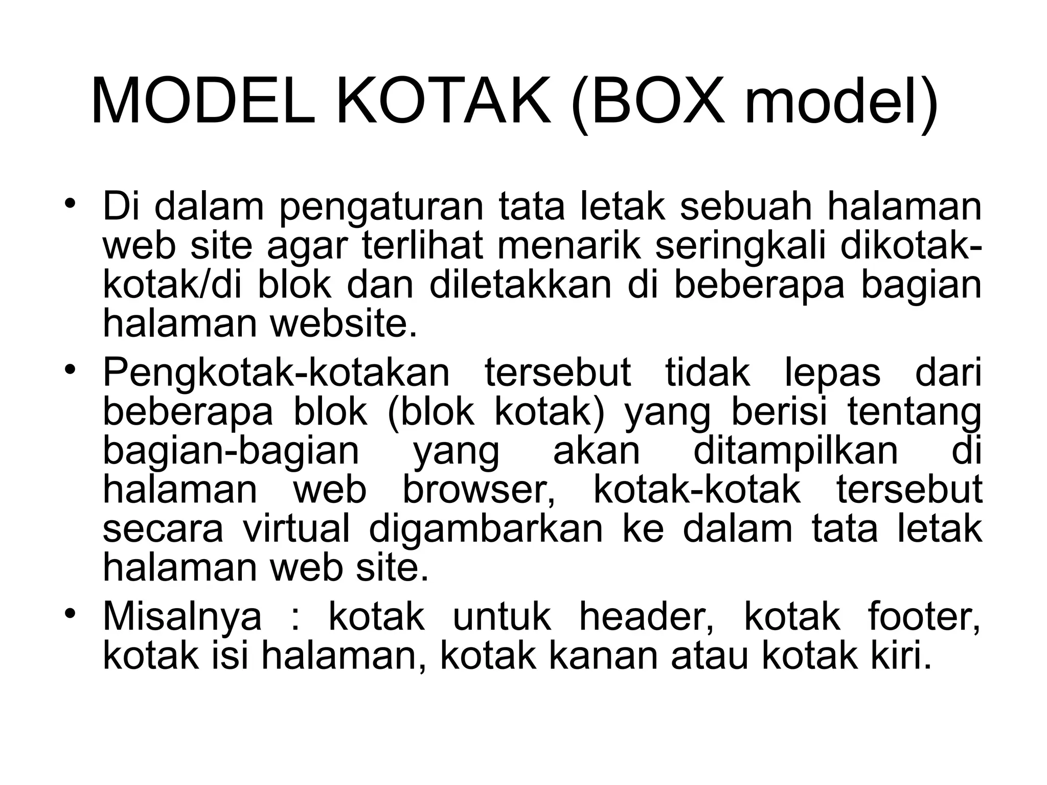MODEL KOTAK (BOX model)
• Di dalam pengaturan tata letak sebuah halaman
web site agar terlihat menarik seringkali dikotak-
kotak/di blok dan diletakkan di beberapa bagian
halaman website.
• Pengkotak-kotakan tersebut tidak lepas dari
beberapa blok (blok kotak) yang berisi tentang
bagian-bagian yang akan ditampilkan di
halaman web browser, kotak-kotak tersebut
secara virtual digambarkan ke dalam tata letak
halaman web site.
• Misalnya : kotak untuk header, kotak footer,
kotak isi halaman, kotak kanan atau kotak kiri.
 