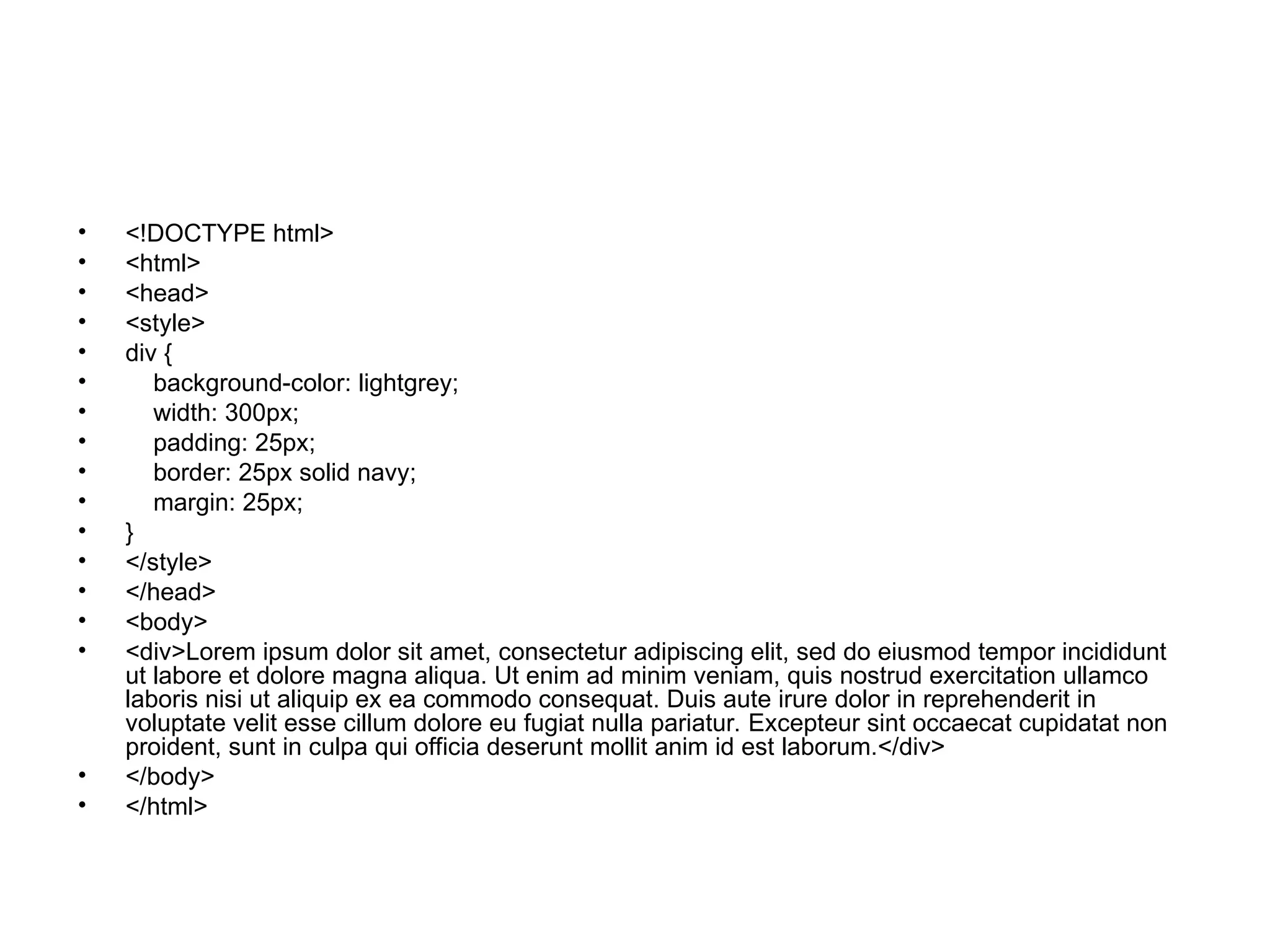 • <!DOCTYPE html>
• <html>
• <head>
• <style>
• div {
• background-color: lightgrey;
• width: 300px;
• padding: 25px;
• border: 25px solid navy;
• margin: 25px;
• }
• </style>
• </head>
• <body>
• <div>Lorem ipsum dolor sit amet, consectetur adipiscing elit, sed do eiusmod tempor incididunt
ut labore et dolore magna aliqua. Ut enim ad minim veniam, quis nostrud exercitation ullamco
laboris nisi ut aliquip ex ea commodo consequat. Duis aute irure dolor in reprehenderit in
voluptate velit esse cillum dolore eu fugiat nulla pariatur. Excepteur sint occaecat cupidatat non
proident, sunt in culpa qui officia deserunt mollit anim id est laborum.</div>
• </body>
• </html>
 