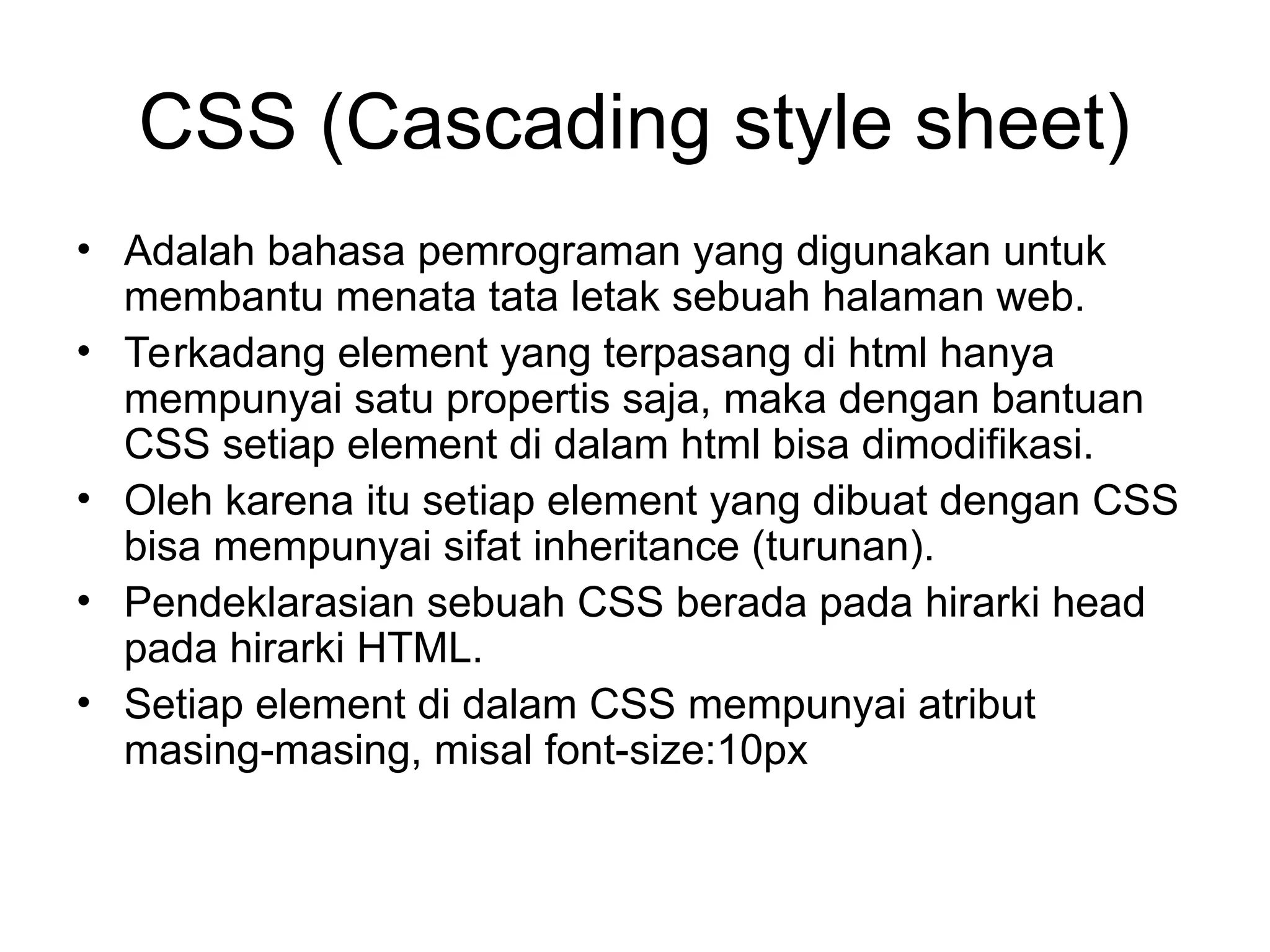 CSS (Cascading style sheet)
• Adalah bahasa pemrograman yang digunakan untuk
membantu menata tata letak sebuah halaman web.
• Terkadang element yang terpasang di html hanya
mempunyai satu propertis saja, maka dengan bantuan
CSS setiap element di dalam html bisa dimodifikasi.
• Oleh karena itu setiap element yang dibuat dengan CSS
bisa mempunyai sifat inheritance (turunan).
• Pendeklarasian sebuah CSS berada pada hirarki head
pada hirarki HTML.
• Setiap element di dalam CSS mempunyai atribut
masing-masing, misal font-size:10px
 