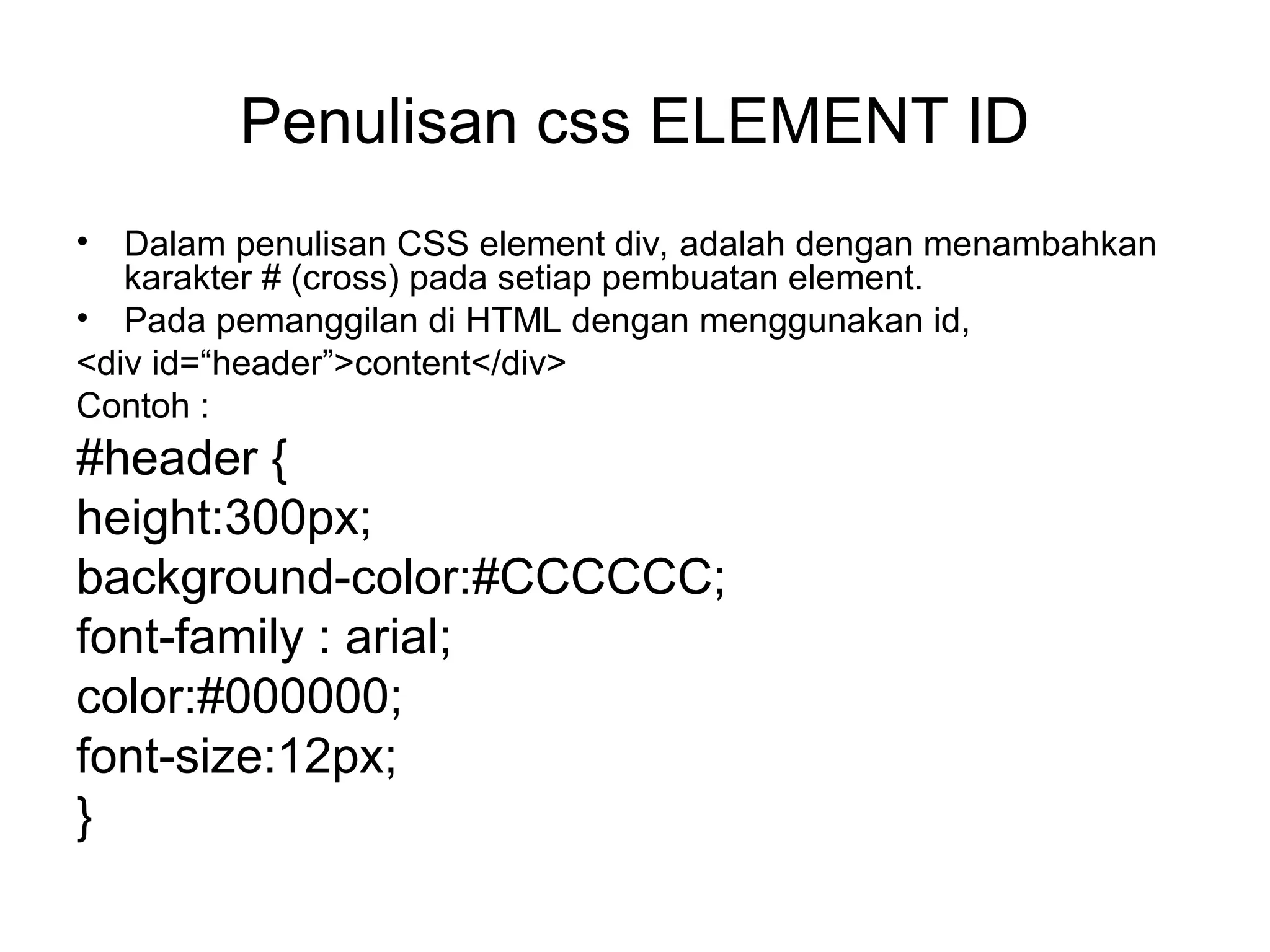 Penulisan css ELEMENT ID
• Dalam penulisan CSS element div, adalah dengan menambahkan
karakter # (cross) pada setiap pembuatan element.
• Pada pemanggilan di HTML dengan menggunakan id,
<div id=“header”>content</div>
Contoh :
#header {
height:300px;
background-color:#CCCCCC;
font-family : arial;
color:#000000;
font-size:12px;
}
 