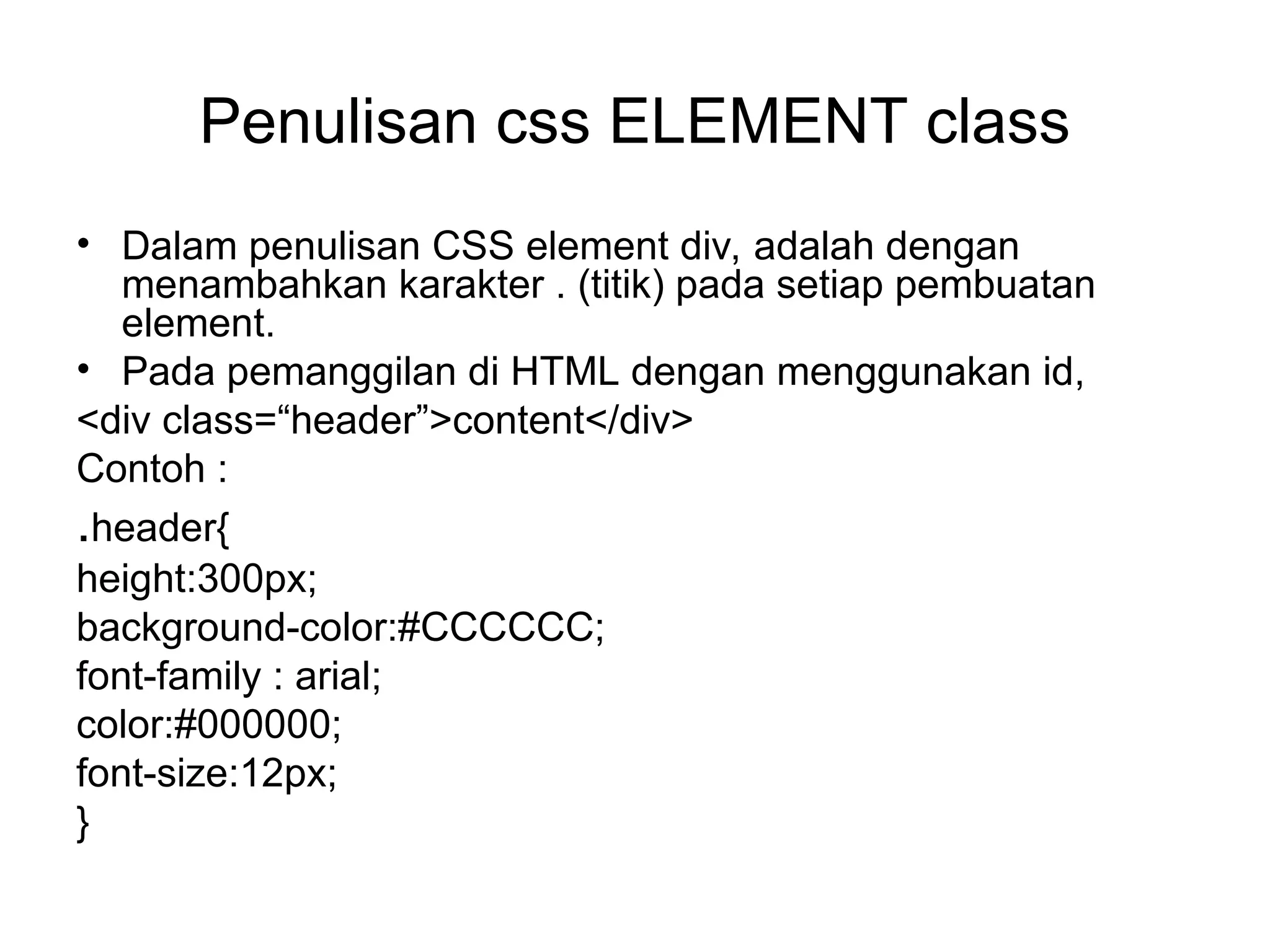 Penulisan css ELEMENT class
• Dalam penulisan CSS element div, adalah dengan
menambahkan karakter . (titik) pada setiap pembuatan
element.
• Pada pemanggilan di HTML dengan menggunakan id,
<div class=“header”>content</div>
Contoh :
.header{
height:300px;
background-color:#CCCCCC;
font-family : arial;
color:#000000;
font-size:12px;
}
 