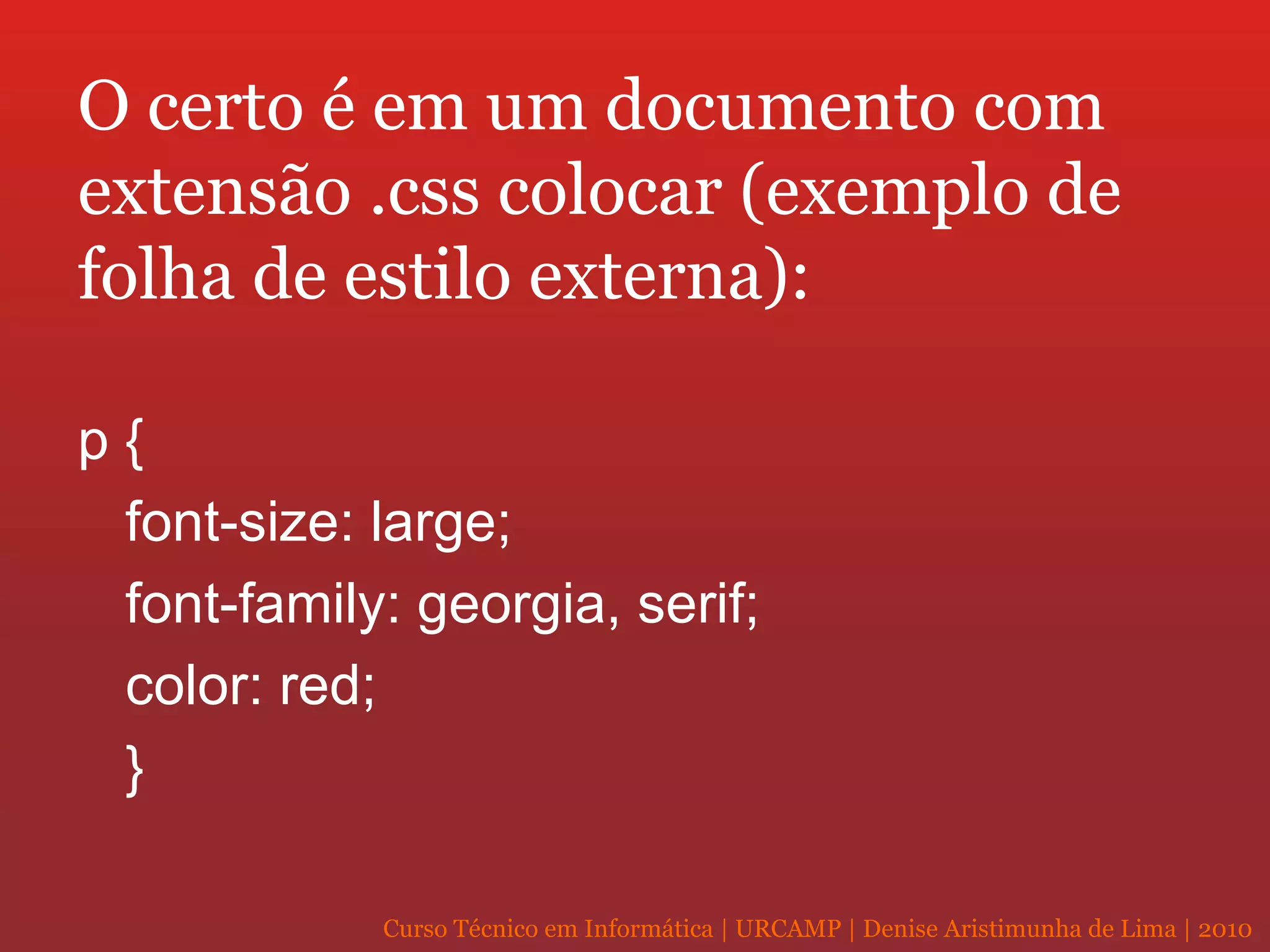 O certo é em um documento com extensão .css colocar (exemplo de folha de estilo externa): p { font-size: large; font-family: georgia, serif; color: red; } 