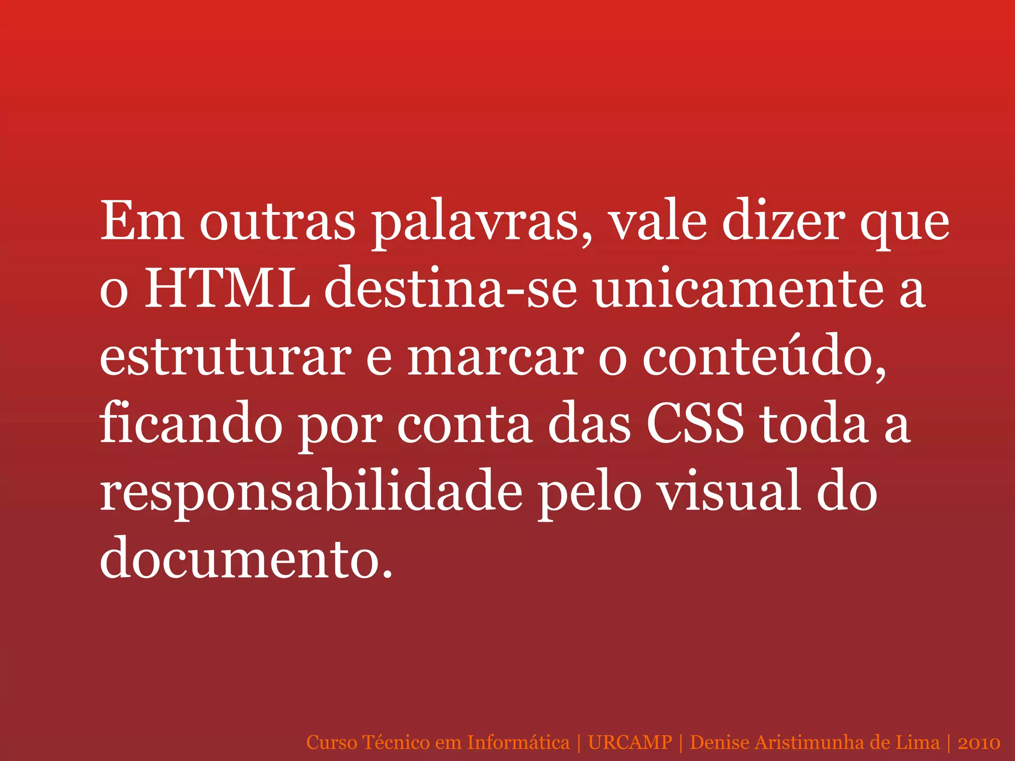 Em outras palavras, vale dizer que o HTML destina-se unicamente a estruturar e marcar o conteúdo, ficando por conta das CSS toda a responsabilidade pelo visual do documento. 