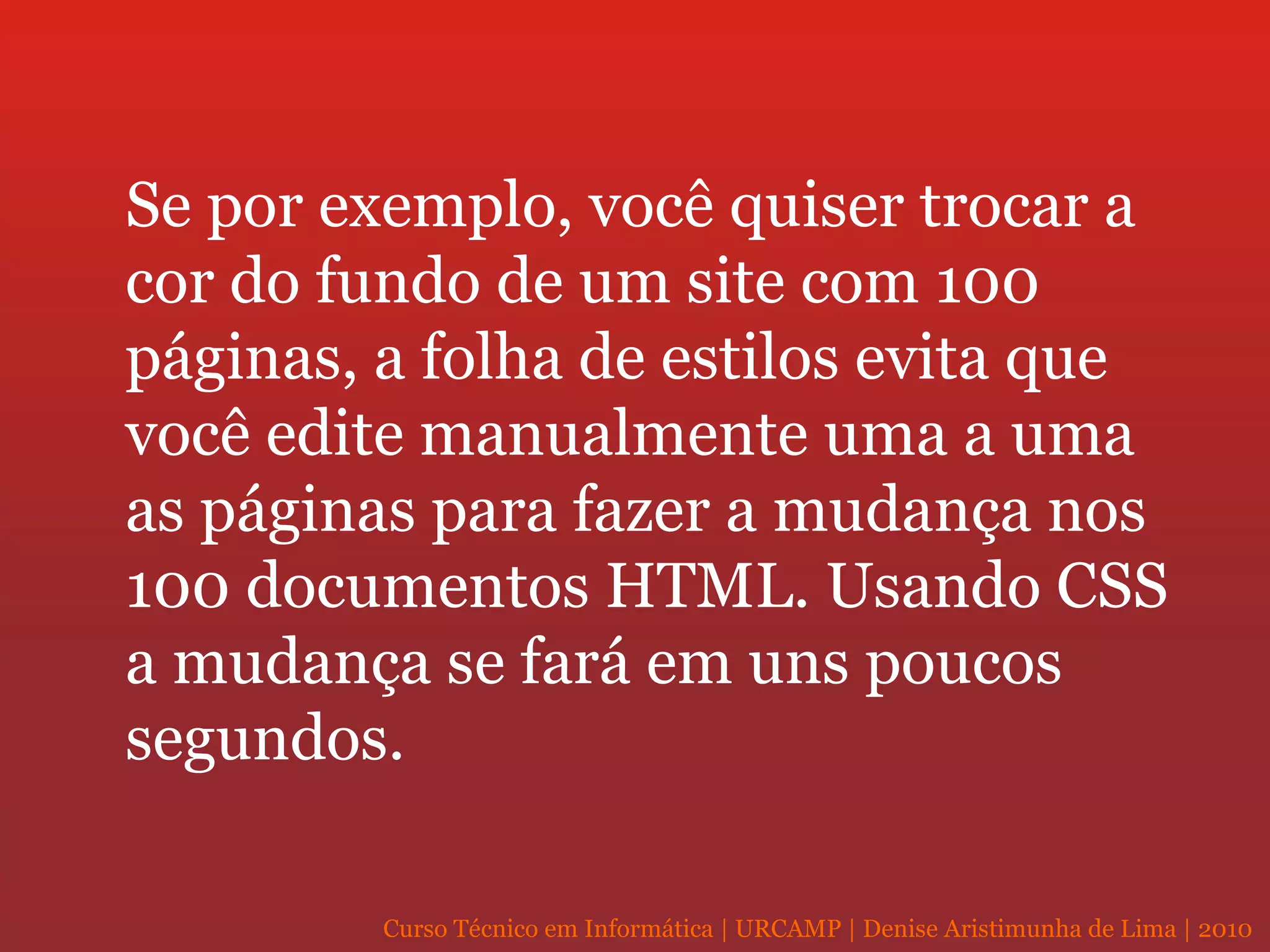 Se por exemplo, você quiser trocar a cor do fundo de um site com 100 páginas, a folha de estilos evita que você edite manualmente uma a uma as páginas para fazer a mudança nos 100 documentos HTML. Usando CSS a mudança se fará em uns poucos segundos. 