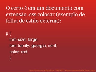 O certo é em um documento com extensão .css colocar (exemplo de folha de estilo externa): p { font-size: large; font-family: georgia, serif; color: red; } 