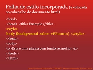 Folha de estilo incorporada  (é colocada no cabeçalho do documento html) <html> <head> <title>Exemplo</title> <style> body {background-color: #FF0000;}   </style>   </head>  <body> <p>Esta é uma página com fundo vermelho</p>  </body>  </html>  