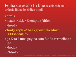 Folha de estilo In line  (é colocada na própria linha do código html) <html>  <head> <title>Exemplo</title> </head>  <body style="background-color: #FF0000;">   <p>Esta é uma página com fundo vermelho</p>  </body> </html> 