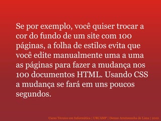 Se por exemplo, você quiser trocar a cor do fundo de um site com 100 páginas, a folha de estilos evita que você edite manualmente uma a uma as páginas para fazer a mudança nos 100 documentos HTML. Usando CSS a mudança se fará em uns poucos segundos. 
