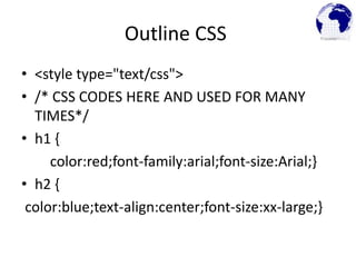 Outline CSS
• <style type="text/css">
• /* CSS CODES HERE AND USED FOR MANY
TIMES*/
• h1 {
color:red;font-family:arial;font-size:Arial;}
• h2 {
color:blue;text-align:center;font-size:xx-large;}
 