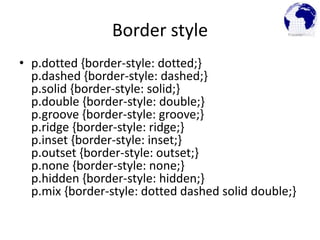 Border style
• p.dotted {border-style: dotted;}
p.dashed {border-style: dashed;}
p.solid {border-style: solid;}
p.double {border-style: double;}
p.groove {border-style: groove;}
p.ridge {border-style: ridge;}
p.inset {border-style: inset;}
p.outset {border-style: outset;}
p.none {border-style: none;}
p.hidden {border-style: hidden;}
p.mix {border-style: dotted dashed solid double;}
 