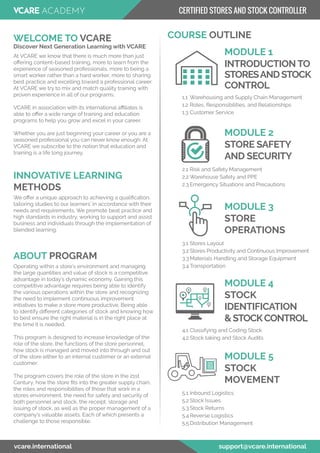 At VCARE we know that there is much more than just
oﬀering content-based training, more to learn from the
experience of seasoned professionals, more to being a
smart worker rather than a hard worker, more to sharing
best practice and excelling toward a professional career.
At VCARE we try to mix and match quality training with
proven experience in all of our programs.
VCARE in association with its international aﬃliates is
able to oﬀer a wide range of training and education
programs to help you grow and excel in your career.
Whether you are just beginning your career or you are a
seasoned professional you can never know enough. At
VCARE we subscribe to the notion that education and
training is a life long journey.
WELCOME TO VCARE
Discover Next Generation Learning with VCARE
COURSE OUTLINE
MODULE 1
5.1 Inbound Logistics
5.2 Stock Issues
5.3 Stock Returns
5.4 Reverse Logistics
5.5 Distribution Management
MODULE 5
STOCK
MOVEMENT
We oﬀer a unique approach to achieving a qualiﬁcation,
tailoring studies to our learners’ in accordance with their
needs and requirements. We promote beat practice and
high standards in industry, working to support and assist
business and individuals through the implementation of
blended learning.
INNOVATIVE LEARNING
METHODS
Operating within a store’s environment and managing
the large quantities and value of stock is a competitive
advantage in today’s dynamic economy. Gaining this
competitive advantage requires being able to identify
the various operations within the store and recognizing
the need to implement continuous improvement
initiatives to make a store more productive. Being able
to identify diﬀerent categories of stock and knowing how
to best ensure the right material is in the right place at
the time it is needed.
This program is designed to increase knowledge of the
role of the store, the functions of the store personnel,
how stock is managed and moved into through and out
of the store either to an internal customer or an external
customer.
The program covers the role of the store in the 21st
Century, how the store ﬁts into the greater supply chain,
the roles and responsibilities of those that work in a
stores environment, the need for safety and security of
both personnel and stock, the receipt, storage and
issuing of stock, as well as the proper management of a
company’s valuable assets. Each of which presents a
challenge to those responsible.
ABOUT PROGRAM
1.1 Warehousing and Supply Chain Management
1.2 Roles, Responsibilities, and Relationships
1.3 Customer Service
INTRODUCTION TO
STORESANDSTOCK
CONTROL
2.1 Risk and Safety Management
2.2 Warehouse Safety and PPE
2.3 Emergency Situations and Precautions
MODULE 2
STORE SAFETY
AND SECURITY
3.1 Stores Layout
3.2 Stores Productivity and Continuous Improvement
3.3 Materials Handling and Storage Equipment
3.4 Transportation
MODULE 3
STORE
OPERATIONS
4.1 Classifying and Coding Stock
4.2 Stock taking and Stock Audits
MODULE 4
STOCK
IDENTIFICATION
&STOCKCONTROL
vcare.international support@vcare.international
CERTIFIED STORES AND STOCK CONTROLLER
 