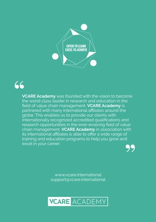 VCARE Academy was founded with the vision to become
the world class leader in research and education in the
ﬁeld of value chain management. VCARE Academy is
partnered with many International aﬃliates around the
globe. This enables us to provide our clients with
internationally recognized accredited qualiﬁcations and
research opportunities in the ever-evolving ﬁeld of value
chain management. VCARE Academy in association with
its international aﬃliates is able to oﬀer a wide range of
training and education programs to help you grow and
excel in your career.
www.vcare.international
support@vcare.international
ENTER TO LEARN
EXCEL TO ACHIEVE
 