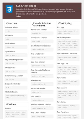 CSS Cheat Sheet
Cascading Style Sheets (CSS) is a style sheet language used for describing the
presentation of a document written in a markup language like HTML. CSS Cheat
Sheets are a reference for CSS goodness.
by lam
󰅂Selectors
Universal Selector
* {}
ID Selector
#id {}
Class Selector
.class {}
Type Selector
h1, h2 ,h3 {}
Adjacent Sibling Selector
h1 + p {}
Child Selector
ul > li {}
General Sibling Selector
h1 ~ p {}
Descendant Selector
p a {}
Attribute Selector
div[attribute="SomeValu
e"] {}
󰅂
Pseudo Selectors
& Elements
Mouse Over Selector
a:hover {}
Visited Links Selector
a:visited {}
Disabled elements selector
input:disabled {}
First Line Selector
p::first-line {}
Last Child Selector
p:last-child {}
First Element of its Parent
Selector
p:first-of-type {}
After Element
.class::after {}
Active Link Selector
a:active {}
Link Selector
.class:link {}
Enabled elements selector
input:enabled {}
First Letter Selector
p::first-letter {}
󰅂Text Styling
Font style
font-style: normal | it
alic | oblique
Vertical Alignment
vertical-align: baselin
e | 10px | sub | super
| top | text-top | midd
le | bottom | text-bott
om | initial
Space Between Characters
letter-spacing: normal
| 4px
Text Align Last
text-align-last: auto
| left | right | cente
r | justify | start | e
nd | initial | inherit
Font Family
font-family: 'Open San
s', sans-serif
Text Shadow
text-shadow: h-shadow v
-shadow blur-radius col
or | none | initial | i
nherit
Font Variant
font-variant: normal |
small-caps
Text Transform
text-transform: capital
ise | lowercase | upper
󰅂Position
Position
position: static | rela
tive | absolute | fixe
d | sticky
󰏪
󰅢
 