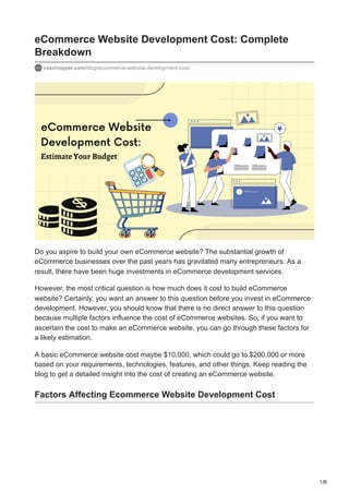 1/8
eCommerce Website Development Cost: Complete
Breakdown
csschopper.com/blog/ecommerce-website-development-cost/
Do you aspire to build your own eCommerce website? The substantial growth of
eCommerce businesses over the past years has gravitated many entrepreneurs. As a
result, there have been huge investments in eCommerce development services.
However, the most critical question is how much does it cost to build eCommerce
website? Certainly, you want an answer to this question before you invest in eCommerce
development. However, you should know that there is no direct answer to this question
because multiple factors influence the cost of eCommerce websites. So, if you want to
ascertain the cost to make an eCommerce website, you can go through these factors for
a likely estimation.
A basic eCommerce website cost maybe $10,000, which could go to $200,000 or more
based on your requirements, technologies, features, and other things. Keep reading the
blog to get a detailed insight into the cost of creating an eCommerce website.
Factors Affecting Ecommerce Website Development Cost
 