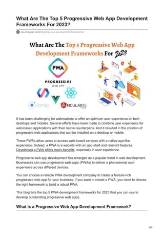 1/11
What Are The Top 5 Progressive Web App Development
Frameworks For 2023?
csschopper.com/blog/top-pwa-development-frameworks/
It has been challenging for webmasters to offer an optimum user experience on both
desktops and mobiles. Several efforts have been made to combine user experience for
web-based applications with their native counterparts. And it resulted in the creation of
progressive web applications that can be installed on a desktop or mobile.
These PWAs allow users to access web-based services with a native app-like
experience. Indeed, a PWA is a website with an app shell and relevant features.
Developing a PWA offers many benefits, especially in user experience.
Progressive web app development has emerged as a popular trend in web development.
Businesses can use progressive web apps (PWAs) to deliver a phenomenal user
experience across different devices.
You can choose a reliable PWA development company to create a feature-rich
progressive web app for your business. If you want to create a PWA, you need to choose
the right framework to build a robust PWA.
This blog lists the top 5 PWA development frameworks for 2023 that you can use to
develop outstanding progressive web apps.
What is a Progressive Web App Development Framework?
 